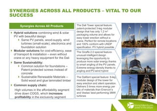 7
SYNERGIES ACROSS ALL PRODUCTS – VITAL TO OUR
SUCCESS
 Hybrid solutions combining wind & solar
PV with beautiful design
 Same PV panels, wood-supply, wind
turbines (small-scale), electronics and
foundation solution
 Modular solutions for cost-efficiency, ease
of transport & installation – even without
crane or any heavy equipment for the Dali
 Same Sustainability:
 Common solution for foundations –
Patent-protected screws instead of
concrete
 Sustainable Renewable Materials –
Solid wood and glue laminated timber
 Common supply chain:
High volumes in the affordability segment
drive down COGS, which increases
profitability in the exclusivity segment
Synergies Across All Products
The Giraffe 2.0 special feature:
unusual intelligent design
leveraging the opportunity to
produce more solar energy thanks
to smart angling of the PV panels.
Extreme energy-density thanks to
angling and PV-wind hybrid
The Dalifant special feature: 8-leg
modular design of the tower for
easy erection and silent operation.
Delivers 5 times more energy per
kilo of materials than Enercon’s
and Vestas’ best performing 3MW
turbines
The Dali Tower special feature:
patent-protected 3-leg modular
design that has only 1.2 m3
packaging volume and allows for
easy tower erection without a
crane. Perfect for remote locations
and 100% conform with UNDP
specification. PV hybrid possible
 