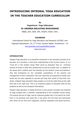 INTRODUCING INTEGRAL YOGA EDUCATION
IN THE TEACHER EDUCATION CURRICULUM
By
Yogacharya Yoga Vibhushan
Dr ANANDA BALAYOGI BHAVANANI
MBBS, ADY, DSM, DPC, PGDFH, PGDY, FIAY,
CHAIRMAN
International Centre for Yoga Education and Research (ICYER), and
Yoganjali Natyalayam, 25, 2nd
Cross, Iyyanar Nagar, Pondicherry –13.
www.geocities.com/yognat2001/ananda
www.icyer.com
INTRODUCTION
Integral Yoga education is an essential component in the educative process of an
educator as it provides a multi-level understanding of the human nature. It is a
“must be’ in the modern stress filled world as educators face an immense
amount of stress in both their professional as well as private lives. In addition to
the stress that is placed upon the educator by the student unrest and behavior,
they feel threatened by the unrealistic expectations of the parents and
management of their institutions. Not only need they be prepared to handle such
stress but are also expected to counsel and help their wards to face their own
stress. Integral Yoga education helps prepare us to do the right thing at the right
time and in the right way. This is an important aspect of education both for the
students as well as the educators themselves.
Integral Yoga education is based primarily on the ancient concepts and practices
of Yoga coupled with a scientific understanding of the complete human being.
The science and art of Yoga, has for millennia guided man in his search for truth.
Even in his personal and social life, it has given him the tools and techniques
with which he can find inner happiness, spiritual realization and social harmony.
 