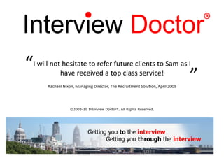 ®

“	
  
   I	
  will	
  not	
  hesitate	
  to	
  refer	
  future	
  clients	
  to	
  Sam	
  as	
  I	
  
                   have	
  received	
  a	
  top	
  class	
  service!	
  	
  
                                                                                                       	
  
           Rachael	
  Nixon,	
  Managing	
  Director,	
  The	
  Recruitment	
  Solu?on,	
  April	
  2009
                                                                                                              ”	
  
                           ©2003-10 Interview Doctor®. All Rights Reserved.
 