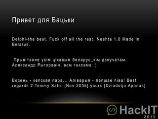 Привет для Бацьки
Delphi - the best. F uck off all the r est. Neshta 1.0 Made in
Belar us .
Пры вiт ан н е усiм цiкавым беларус_кiм дз яучат ам .
Аляксандр Рыгоравiч , вам таксама :)
Восен ь - кепская пара... Алiварыя - лепшае пiва ! Best
r egar ds 2 Tommy Salo. [Nov - 2005] your s [ Dziadulja Apanas ]
 