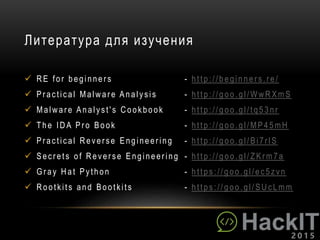 Литература для изучения
 RE for beginner s - http://beginner s.re /
 Pr actical Malwar e Analysis - http://goo.gl/WwR XmS
 Malwar e Analyst's Cookbook - http:// goo.gl/tq53nr
 The IDA Pr o Book - http:// goo.gl/MP45mH
 Pr actical Rever se Engineer ing - http://goo.gl/Bi7r lS
 Secr ets of Rever se Engineer ing - http:// goo.gl/Z Kr m7a
 G r ay Hat Python - https:// goo.gl/ec5zvn
 Rootkits and Bootkits - https:// goo.gl/SUcLmm
 