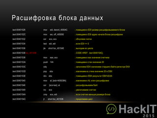 Расшифровка блока данных
.text:00401526 mov edi, dword_40504C ; помещаем в EDI размер расшифровываемого блока
.text:0040152C mov esi, off_405050 ; помещаем в ESI адрес начала блока расшифроки
.text:00401532 xor ecx, ecx ; обнуляем счетки
.text:00401534 test edi, edi ; если EDI == 0
.text:00401536 jle short loc_40154E ; выходим из цикла
.text:00401538 loc_401538: ; CODE XREF: .text:0040154Cj
.text:00401538 mov eax, ecx ; помещаем в eax значение счетчика
.text:0040153A push 14h ; помещаем в стек значение 20
.text:0040153C cdq ; заполняем EDX значением старшего байта регистра EAX
.text:0040153D pop ebx ; извлекаем из стека значение 20 в EBX
.text:0040153E idiv ebx ; помещаем в EBX результат EBX%EAX
.text:00401540 mov al, [edx+405038h] ; извлекаем в AL ключ расшифровки
.text:00401546 xor [ecx+esi], al ; расшифровываем байт
.text:00401549 inc ecx ; увеличиваем счетчик
.text:0040154A cmp ecx, edi ; если счетчик меньше размера блока
.text:0040154C jl short loc_401538 ; продолжаем цикл
 