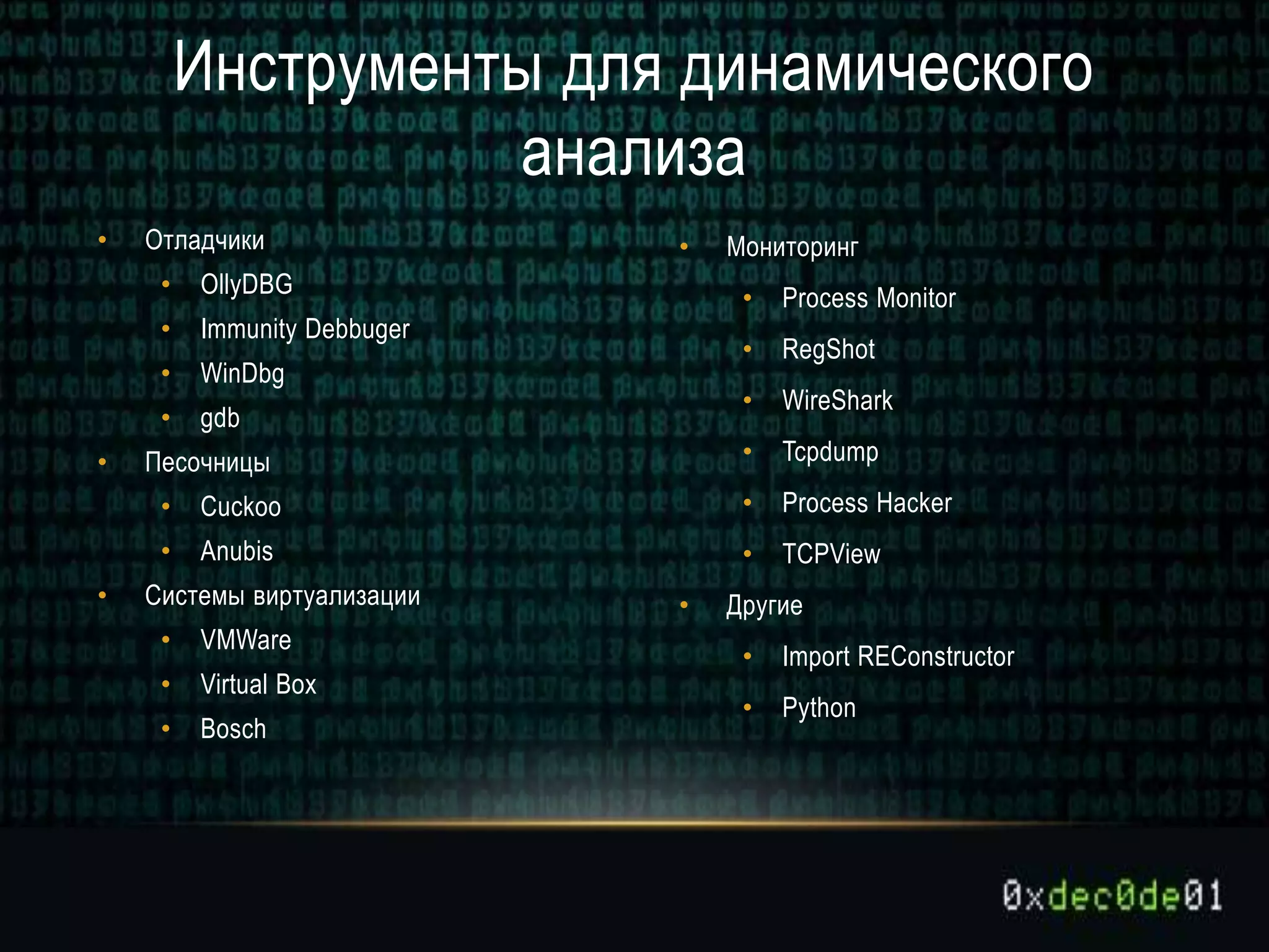 • Отладчики
• OllyDBG
• Immunity Debbuger
• WinDbg
• gdb
• Песочницы
• Cuckoo
• Anubis
• Системы виртуализации
• VMWare
• Virtual Box
• Bosch
• Мониторинг
• Process Monitor
• RegShot
• WireShark
• Tcpdump
• Process Hacker
• TCPView
• Другие
• Import REConstructor
• Python
Инструменты для динамического
анализа
 