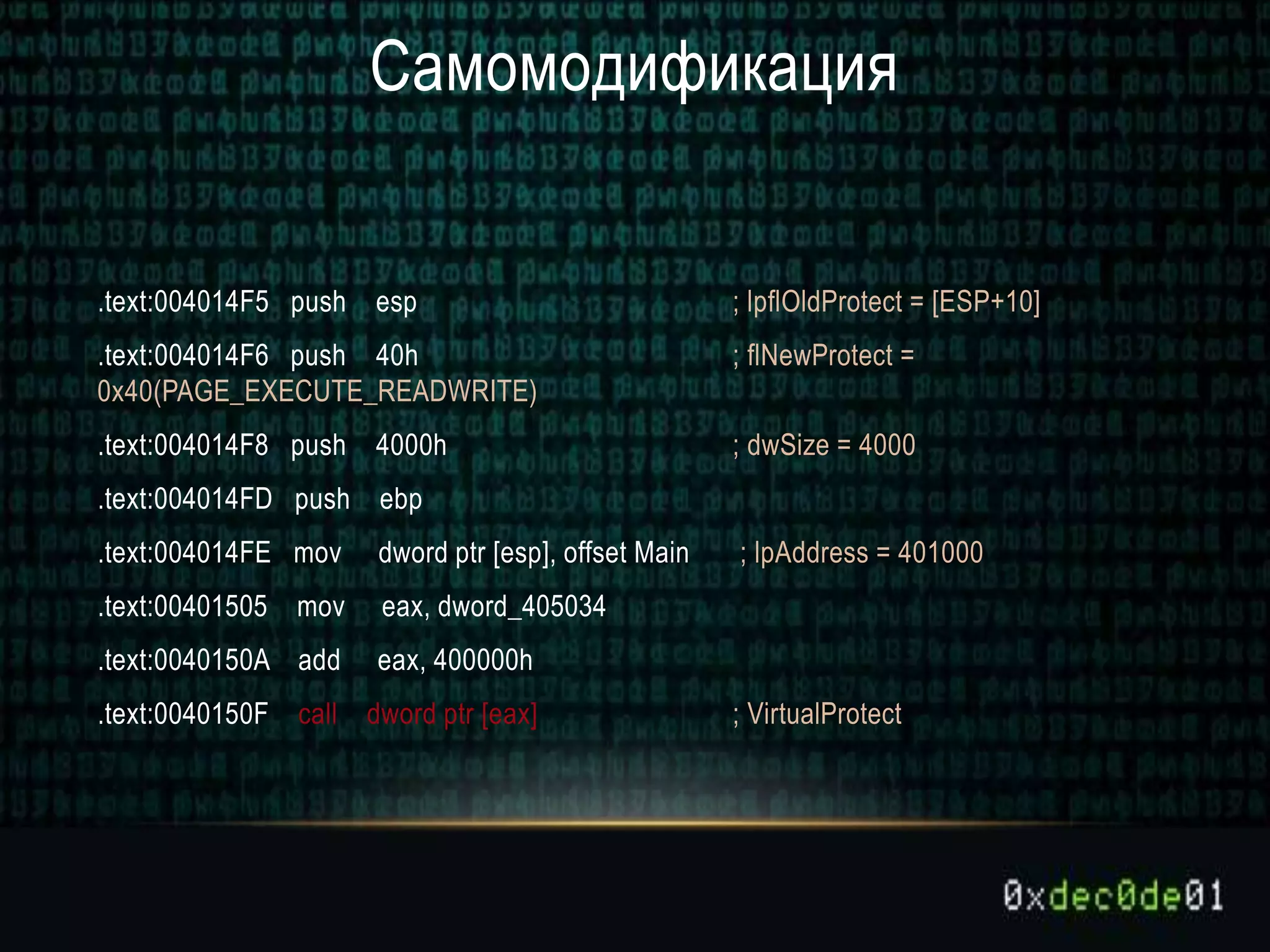 Самомодификация
.text:004014F5 push esp ; lpflOldProtect = [ESP+10]
.text:004014F6 push 40h ; flNewProtect =
0x40(PAGE_EXECUTE_READWRITE)
.text:004014F8 push 4000h ; dwSize = 4000
.text:004014FD push ebp
.text:004014FE mov dword ptr [esp], offset Main ; lpAddress = 401000
.text:00401505 mov eax, dword_405034
.text:0040150A add eax, 400000h
.text:0040150F call dword ptr [eax] ; VirtualProtect
 