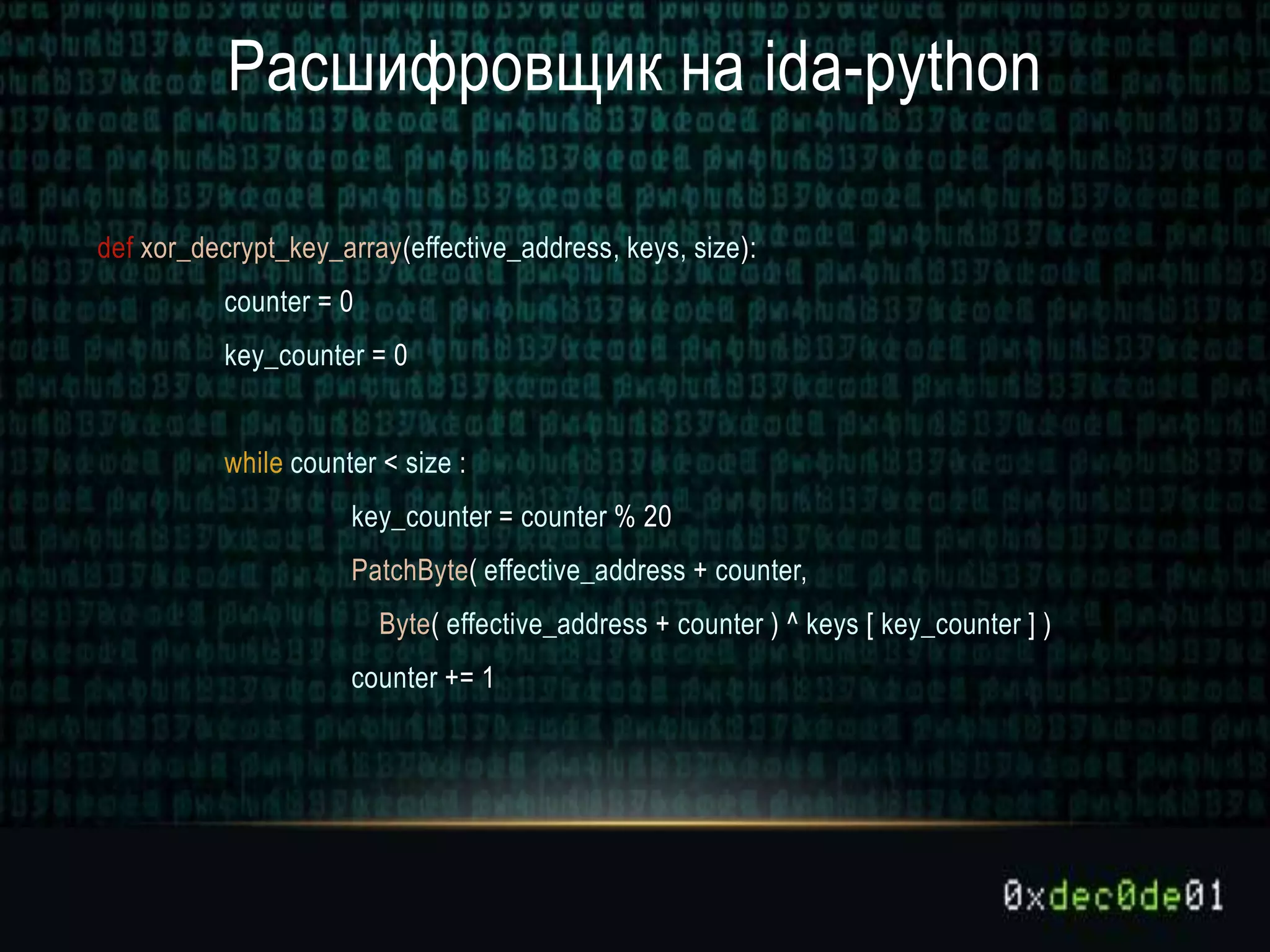 Расшифровщик на ida-python
def xor_decrypt_key_array(effective_address, keys, size):
counter = 0
key_counter = 0
while counter < size :
key_counter = counter % 20
PatchByte( effective_address + counter,
Byte( effective_address + counter ) ^ keys [ key_counter ] )
counter += 1
 