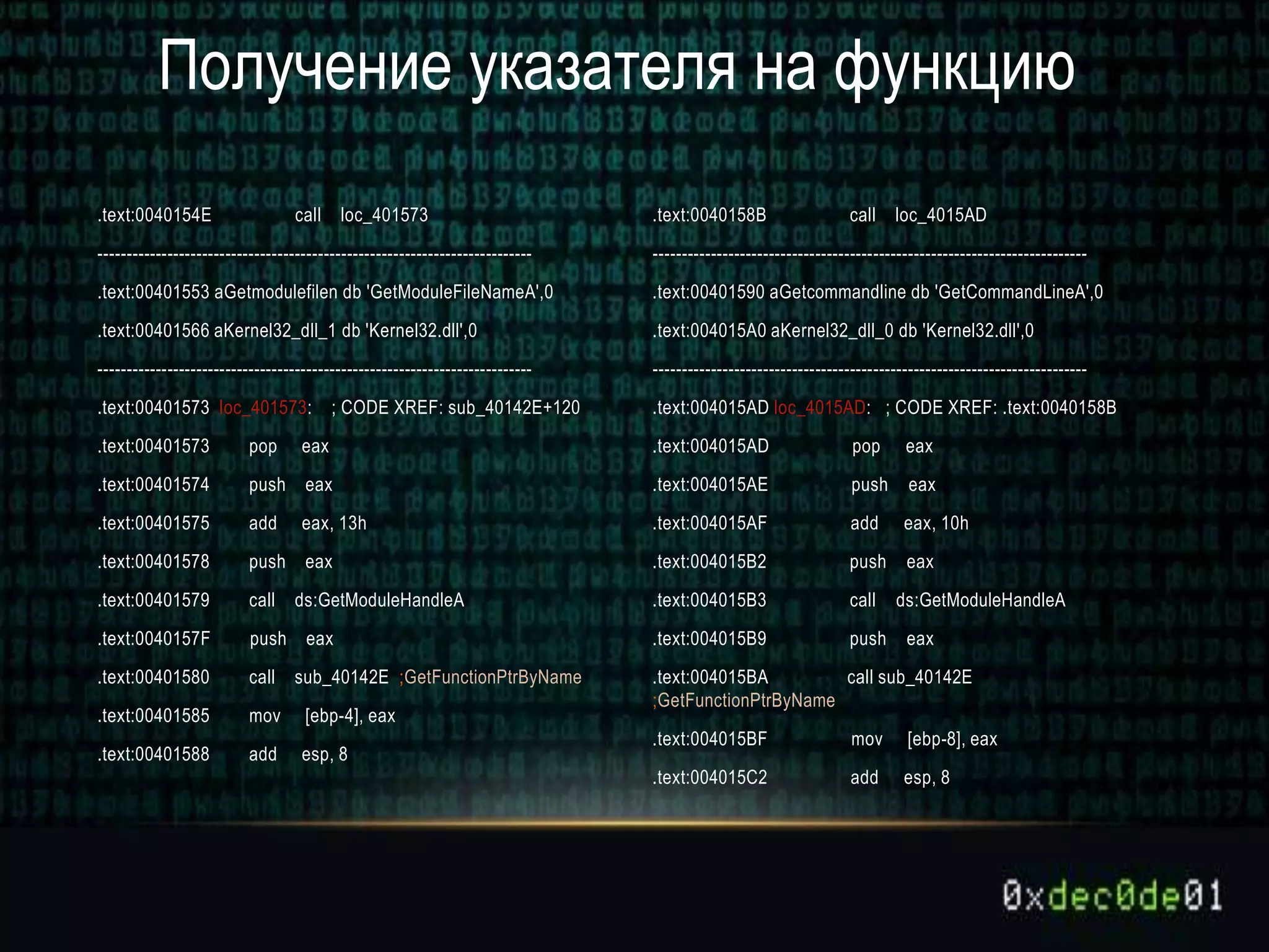 .text:0040154E call loc_401573
---------------------------------------------------------------------------
.text:00401553 aGetmodulefilen db 'GetModuleFileNameA',0
.text:00401566 aKernel32_dll_1 db 'Kernel32.dll',0
---------------------------------------------------------------------------
.text:00401573 loc_401573: ; CODE XREF: sub_40142E+120
.text:00401573 pop eax
.text:00401574 push eax
.text:00401575 add eax, 13h
.text:00401578 push eax
.text:00401579 call ds:GetModuleHandleA
.text:0040157F push eax
.text:00401580 call sub_40142E ;GetFunctionPtrByName
.text:00401585 mov [ebp-4], eax
.text:00401588 add esp, 8
.text:0040158B call loc_4015AD
---------------------------------------------------------------------------
.text:00401590 aGetcommandline db 'GetCommandLineA',0
.text:004015A0 aKernel32_dll_0 db 'Kernel32.dll',0
---------------------------------------------------------------------------
.text:004015AD loc_4015AD: ; CODE XREF: .text:0040158B
.text:004015AD pop eax
.text:004015AE push eax
.text:004015AF add eax, 10h
.text:004015B2 push eax
.text:004015B3 call ds:GetModuleHandleA
.text:004015B9 push eax
.text:004015BA call sub_40142E
;GetFunctionPtrByName
.text:004015BF mov [ebp-8], eax
.text:004015C2 add esp, 8
Получение указателя на функцию
 