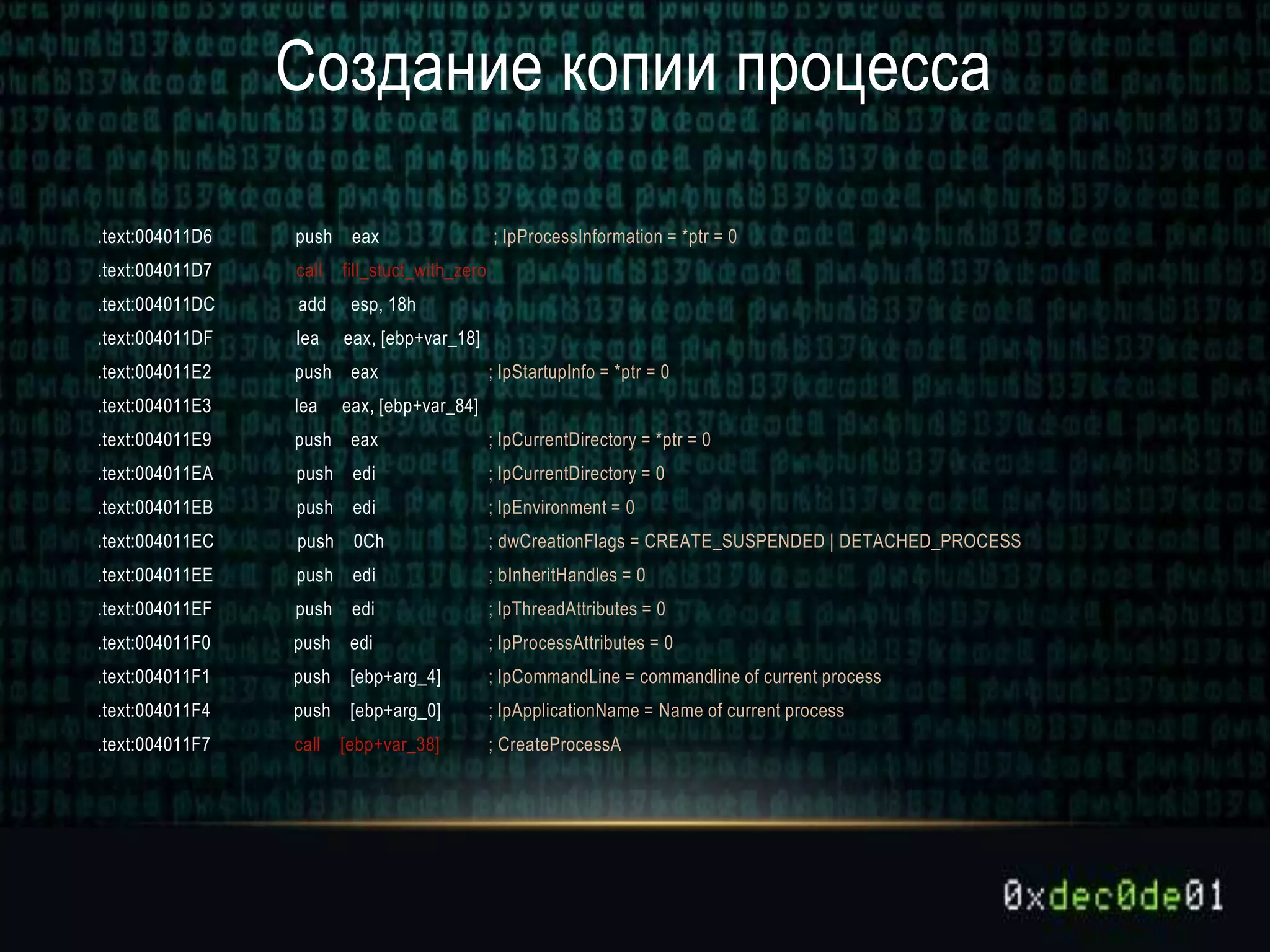 Создание копии процесса
.text:004011D6 push eax ; lpProcessInformation = *ptr = 0
.text:004011D7 call fill_stuct_with_zero
.text:004011DC add esp, 18h
.text:004011DF lea eax, [ebp+var_18]
.text:004011E2 push eax ; lpStartupInfo = *ptr = 0
.text:004011E3 lea eax, [ebp+var_84]
.text:004011E9 push eax ; lpCurrentDirectory = *ptr = 0
.text:004011EA push edi ; lpCurrentDirectory = 0
.text:004011EB push edi ; lpEnvironment = 0
.text:004011EC push 0Ch ; dwCreationFlags = CREATE_SUSPENDED | DETACHED_PROCESS
.text:004011EE push edi ; bInheritHandles = 0
.text:004011EF push edi ; lpThreadAttributes = 0
.text:004011F0 push edi ; lpProcessAttributes = 0
.text:004011F1 push [ebp+arg_4] ; lpCommandLine = commandline of current process
.text:004011F4 push [ebp+arg_0] ; lpApplicationName = Name of current process
.text:004011F7 call [ebp+var_38] ; CreateProcessA
 