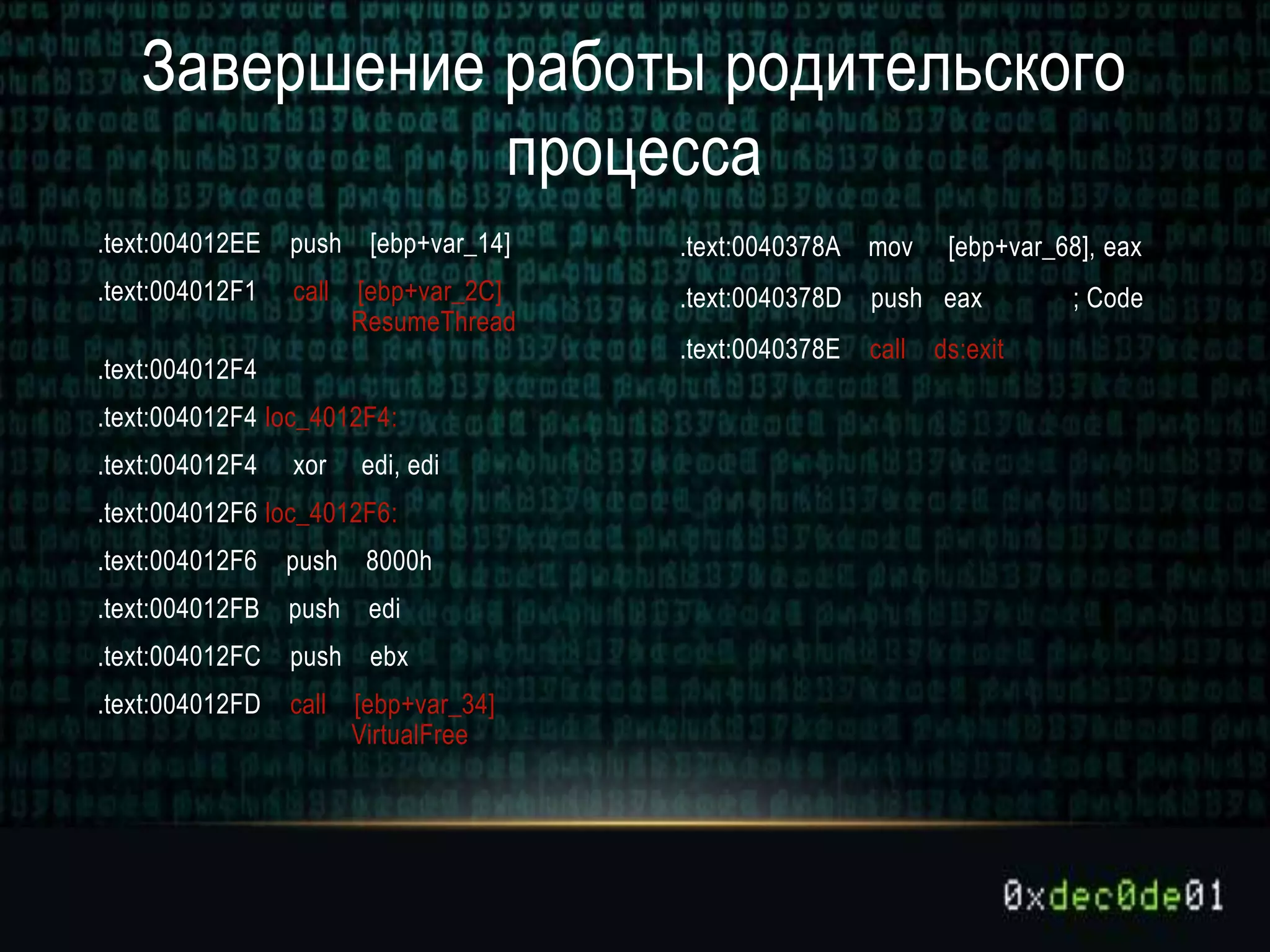 .text:004012EE push [ebp+var_14]
.text:004012F1 call [ebp+var_2C]
ResumeThread
.text:004012F4
.text:004012F4 loc_4012F4:
.text:004012F4 xor edi, edi
.text:004012F6 loc_4012F6:
.text:004012F6 push 8000h
.text:004012FB push edi
.text:004012FC push ebx
.text:004012FD call [ebp+var_34]
VirtualFree
.text:0040378A mov [ebp+var_68], eax
.text:0040378D push eax ; Code
.text:0040378E call ds:exit
Завершение работы родительского
процесса
 