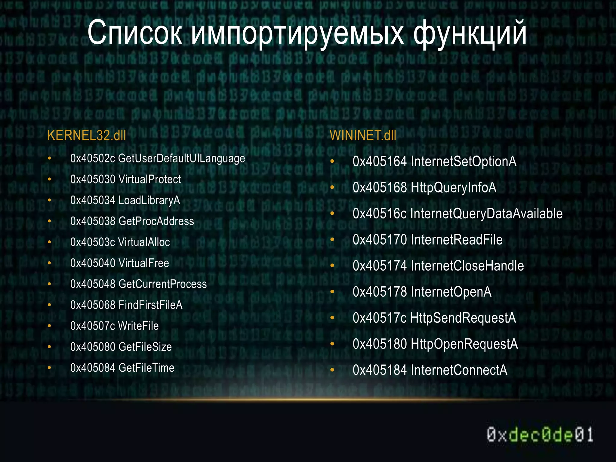 • 0x405164 InternetSetOptionA
• 0x405168 HttpQueryInfoA
• 0x40516c InternetQueryDataAvailable
• 0x405170 InternetReadFile
• 0x405174 InternetCloseHandle
• 0x405178 InternetOpenA
• 0x40517c HttpSendRequestA
• 0x405180 HttpOpenRequestA
• 0x405184 InternetConnectA
• 0x40502c GetUserDefaultUILanguage
• 0x405030 VirtualProtect
• 0x405034 LoadLibraryA
• 0x405038 GetProcAddress
• 0x40503c VirtualAlloc
• 0x405040 VirtualFree
• 0x405048 GetCurrentProcess
• 0x405068 FindFirstFileA
• 0x40507c WriteFile
• 0x405080 GetFileSize
• 0x405084 GetFileTime
Список импортируемых функций
KERNEL32.dll WININET.dll
 
