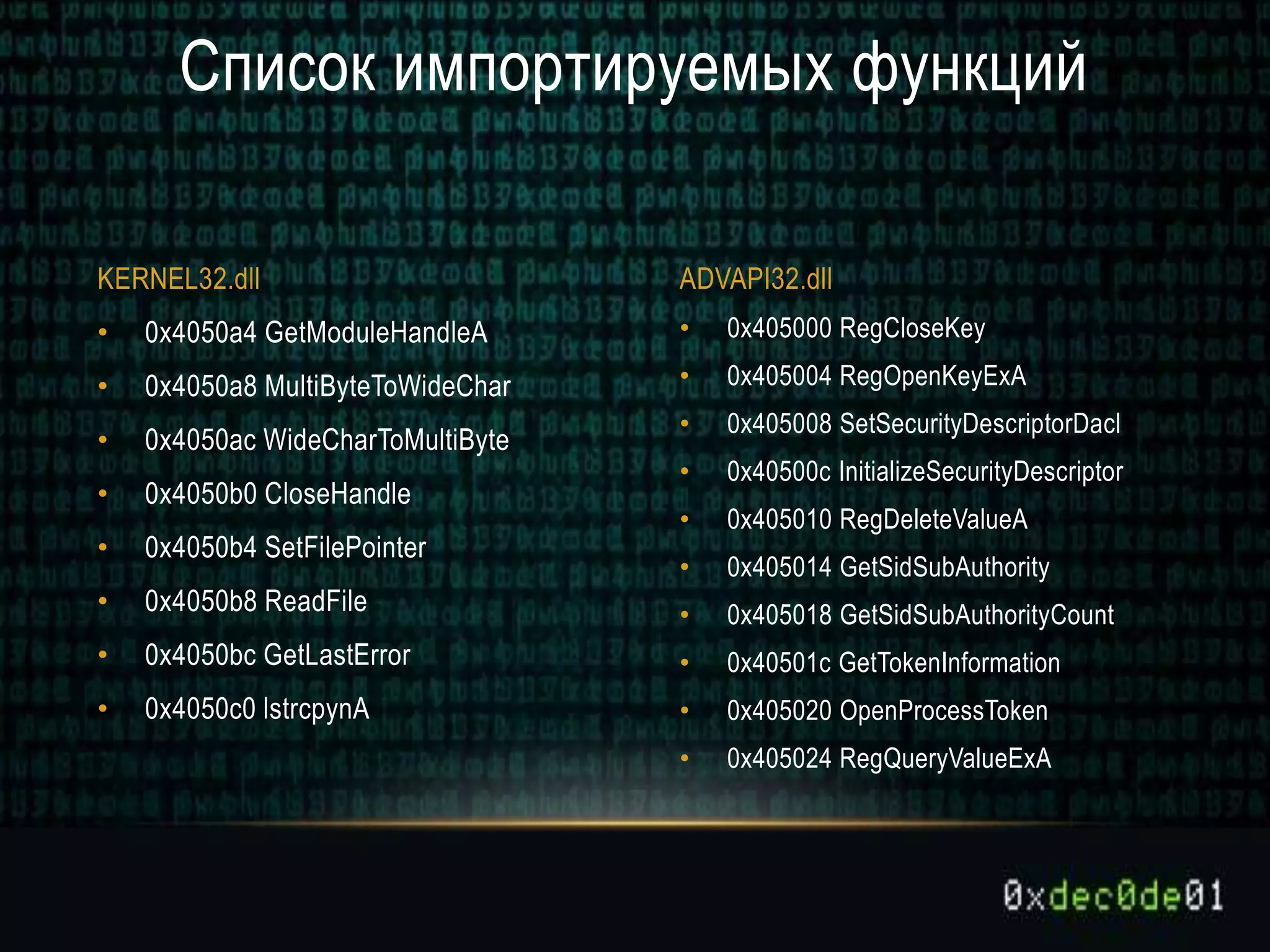 • 0x405000 RegCloseKey
• 0x405004 RegOpenKeyExA
• 0x405008 SetSecurityDescriptorDacl
• 0x40500c InitializeSecurityDescriptor
• 0x405010 RegDeleteValueA
• 0x405014 GetSidSubAuthority
• 0x405018 GetSidSubAuthorityCount
• 0x40501c GetTokenInformation
• 0x405020 OpenProcessToken
• 0x405024 RegQueryValueExA
• 0x4050a4 GetModuleHandleA
• 0x4050a8 MultiByteToWideChar
• 0x4050ac WideCharToMultiByte
• 0x4050b0 CloseHandle
• 0x4050b4 SetFilePointer
• 0x4050b8 ReadFile
• 0x4050bc GetLastError
• 0x4050c0 lstrcpynA
Список импортируемых функций
KERNEL32.dll ADVAPI32.dll
 
