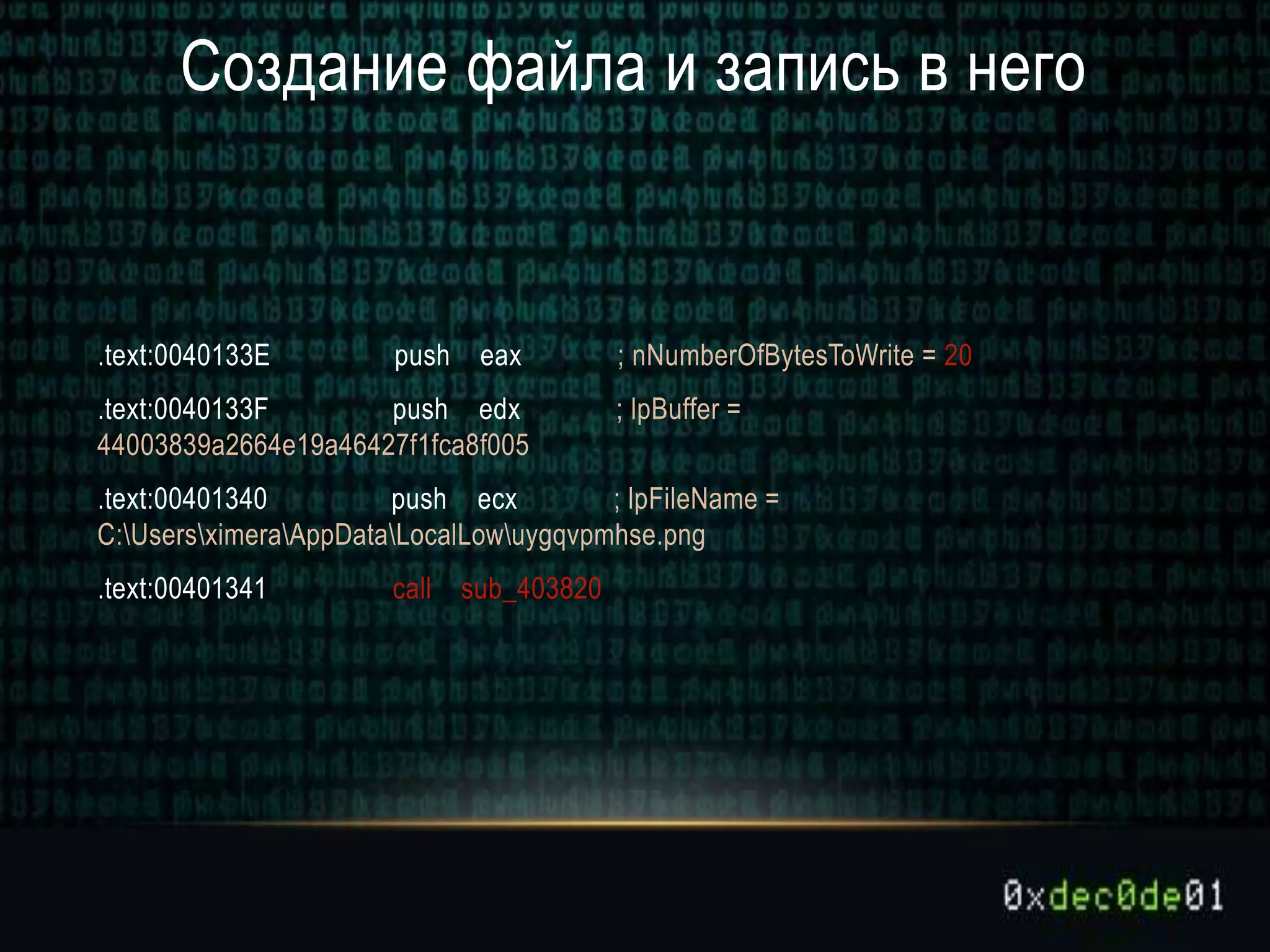 Создание файла и запись в него
.text:0040133E push eax ; nNumberOfBytesToWrite = 20
.text:0040133F push edx ; lpBuffer =
44003839a2664e19a46427f1fca8f005
.text:00401340 push ecx ; lpFileName =
C:UsersximeraAppDataLocalLowuygqvpmhse.png
.text:00401341 call sub_403820
 