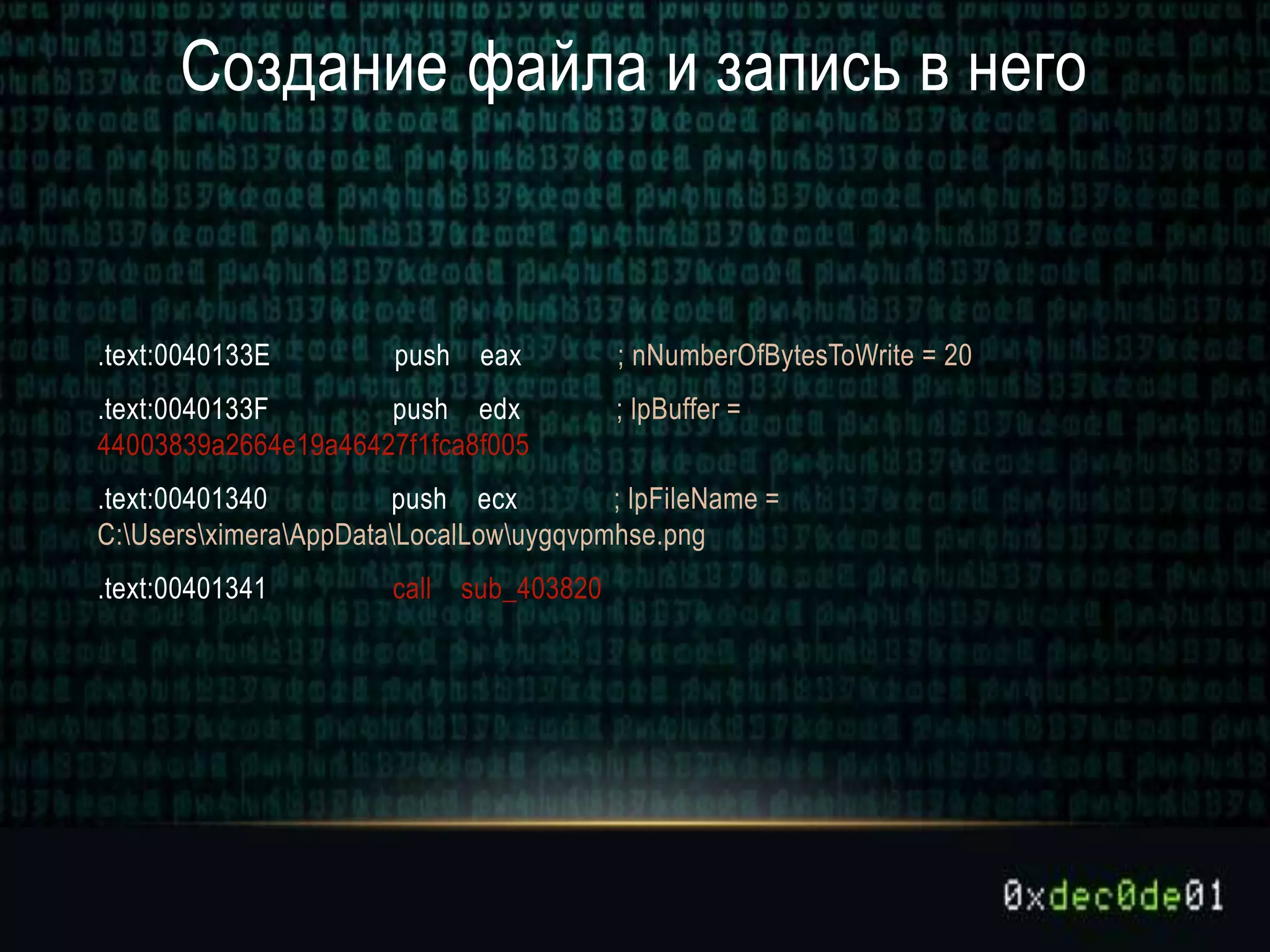 Создание файла и запись в него
.text:0040133E push eax ; nNumberOfBytesToWrite = 20
.text:0040133F push edx ; lpBuffer =
44003839a2664e19a46427f1fca8f005
.text:00401340 push ecx ; lpFileName =
C:UsersximeraAppDataLocalLowuygqvpmhse.png
.text:00401341 call sub_403820
 