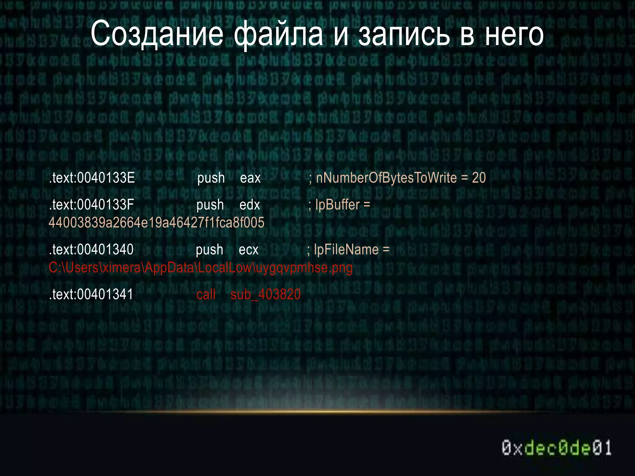 Создание файла и запись в него
.text:0040133E push eax ; nNumberOfBytesToWrite = 20
.text:0040133F push edx ; lpBuffer =
44003839a2664e19a46427f1fca8f005
.text:00401340 push ecx ; lpFileName =
C:UsersximeraAppDataLocalLowuygqvpmhse.png
.text:00401341 call sub_403820
 