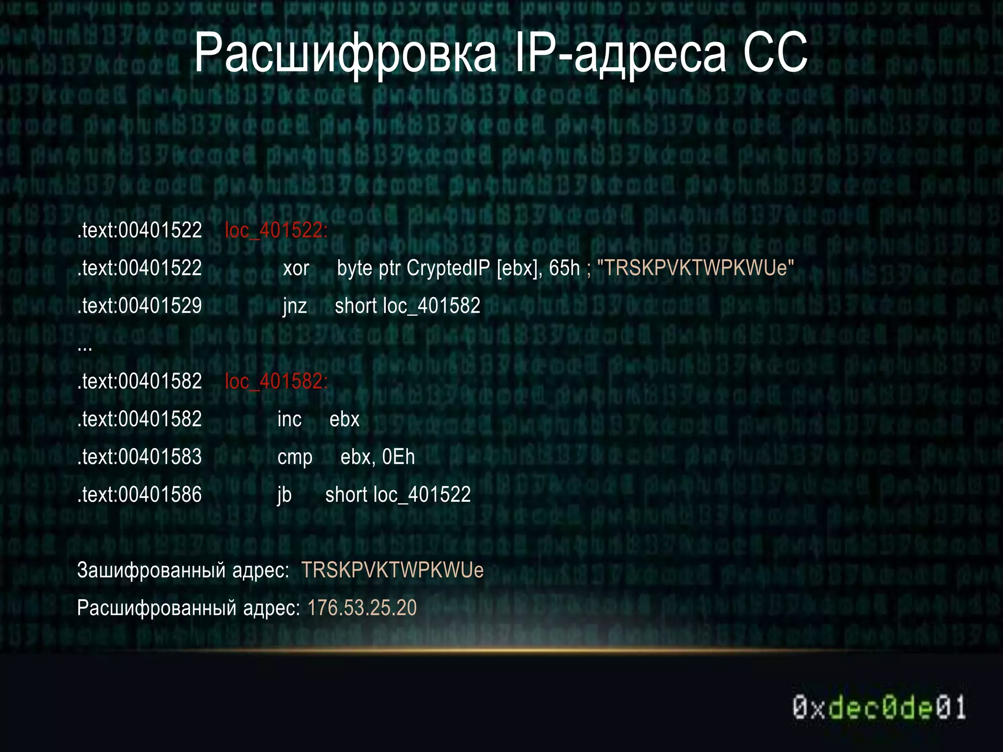 Расшифровка IP-адреса CC
.text:00401522 loc_401522:
.text:00401522 xor byte ptr CryptedIP [ebx], 65h ; "TRSKPVKTWPKWUe"
.text:00401529 jnz short loc_401582
...
.text:00401582 loc_401582:
.text:00401582 inc ebx
.text:00401583 cmp ebx, 0Eh
.text:00401586 jb short loc_401522
Зашифрованный адрес: TRSKPVKTWPKWUe
Расшифрованный адрес: 176.53.25.20
 