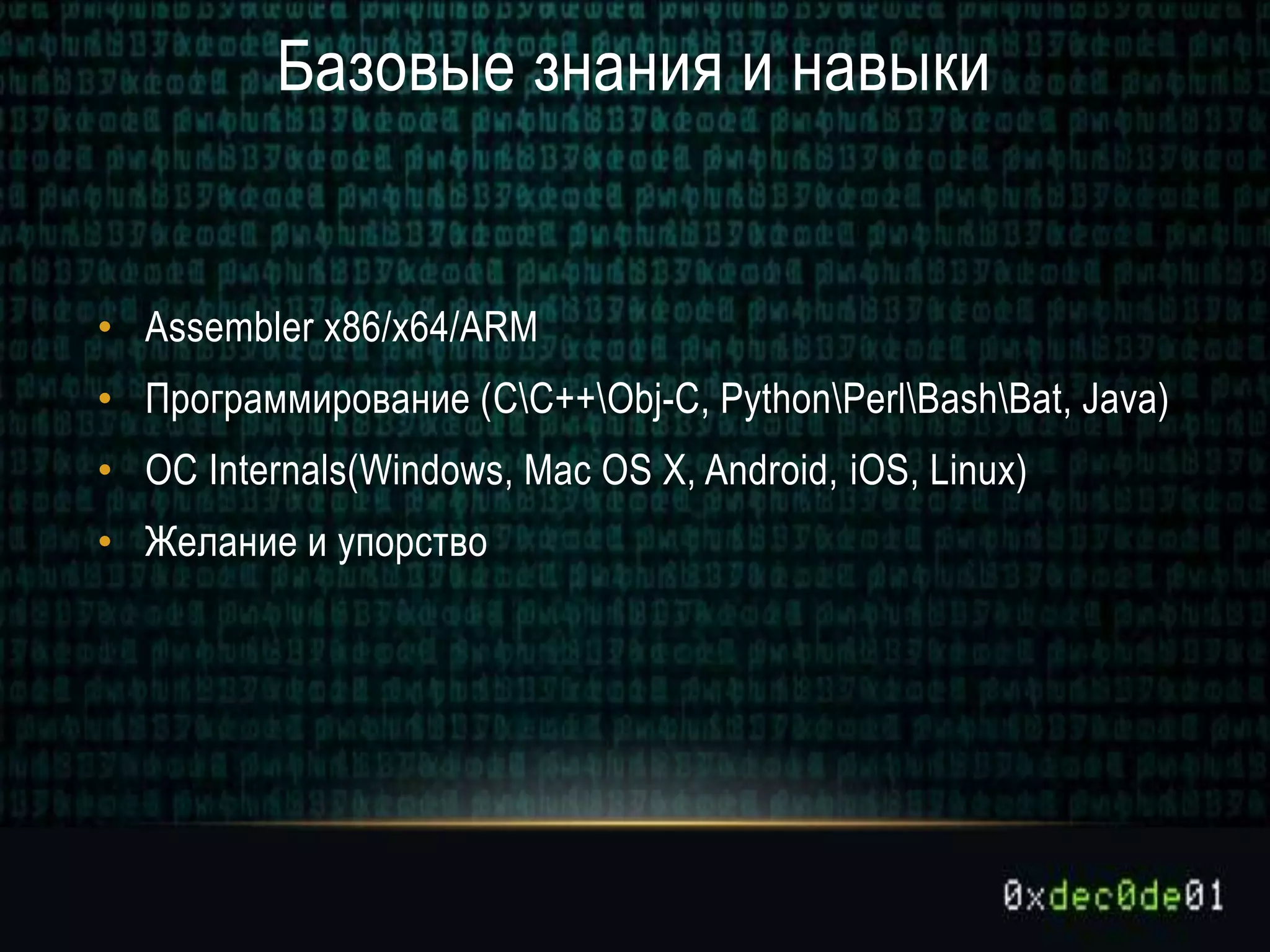 Базовые знания и навыки
• Assembler x86/x64/ARM
• Программирование (CC++Obj-C, PythonPerlBashBat, Java)
• ОС Internals(Windows, Mac OS X, Android, iOS, Linux)
• Желание и упорство
 