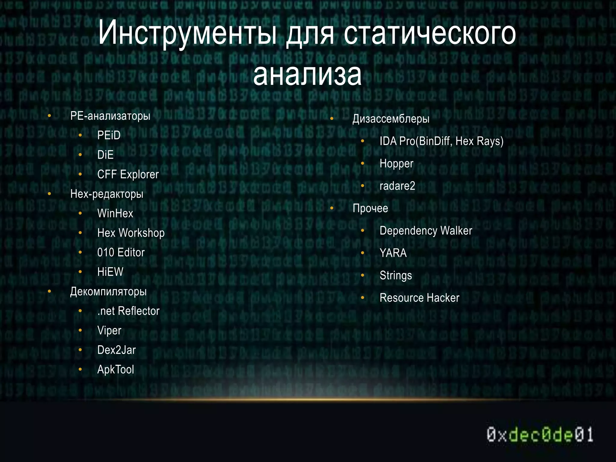 • PE-анализаторы
• PEiD
• DiE
• CFF Explorer
• Hex-редакторы
• WinHex
• Hex Workshop
• 010 Editor
• HiEW
• Декомпиляторы
• .net Reflector
• Viper
• Dex2Jar
• ApkTool
• Дизассемблеры
• IDA Pro(BinDiff, Hex Rays)
• Hopper
• radare2
• Прочее
• Dependency Walker
• YARA
• Strings
• Resource Hacker
Инструменты для статического
анализа
 
