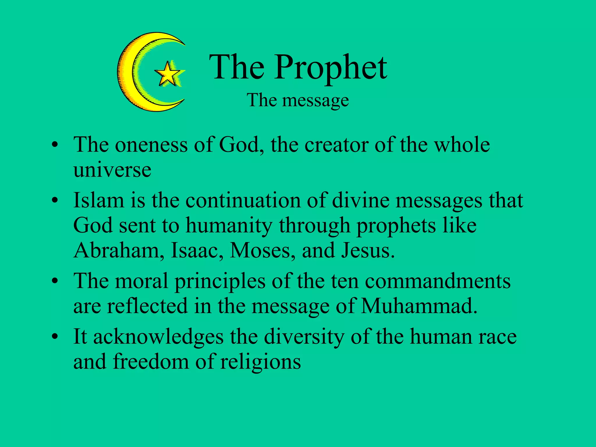 The Prophet
The message
• The oneness of God, the creator of the whole
universe
• Islam is the continuation of divine messages that
God sent to humanity through prophets like
Abraham, Isaac, Moses, and Jesus.
• The moral principles of the ten commandments
are reflected in the message of Muhammad.
• It acknowledges the diversity of the human race
and freedom of religions
 