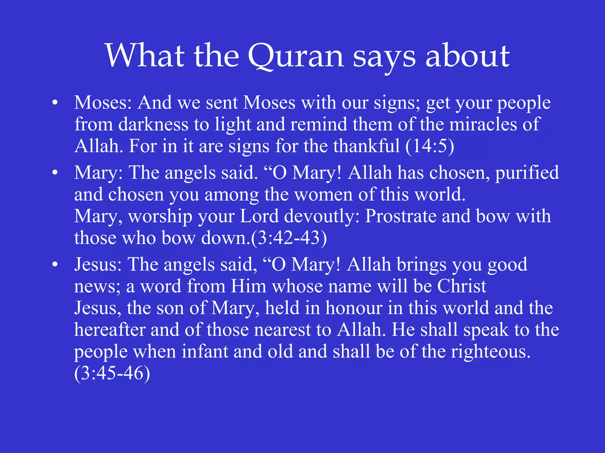 What the Quran says about
• Moses: And we sent Moses with our signs; get your people
from darkness to light and remind them of the miracles of
Allah. For in it are signs for the thankful (14:5)
• Mary: The angels said. “O Mary! Allah has chosen, purified
and chosen you among the women of this world.
Mary, worship your Lord devoutly: Prostrate and bow with
those who bow down.(3:42-43)
• Jesus: The angels said, “O Mary! Allah brings you good
news; a word from Him whose name will be Christ
Jesus, the son of Mary, held in honour in this world and the
hereafter and of those nearest to Allah. He shall speak to the
people when infant and old and shall be of the righteous.
(3:45-46)
 