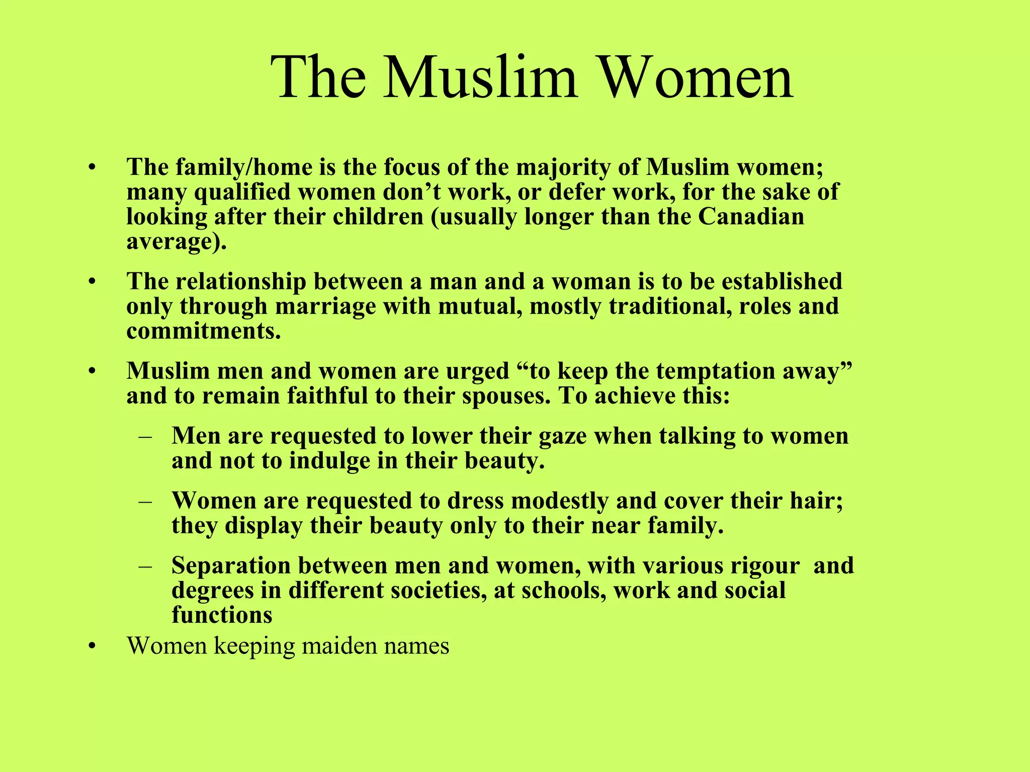 The Muslim Women
• The family/home is the focus of the majority of Muslim women;
many qualified women don’t work, or defer work, for the sake of
looking after their children (usually longer than the Canadian
average).
• The relationship between a man and a woman is to be established
only through marriage with mutual, mostly traditional, roles and
commitments.
• Muslim men and women are urged “to keep the temptation away”
and to remain faithful to their spouses. To achieve this:
– Men are requested to lower their gaze when talking to women
and not to indulge in their beauty.
– Women are requested to dress modestly and cover their hair;
they display their beauty only to their near family.
– Separation between men and women, with various rigour and
degrees in different societies, at schools, work and social
functions
• Women keeping maiden names
 