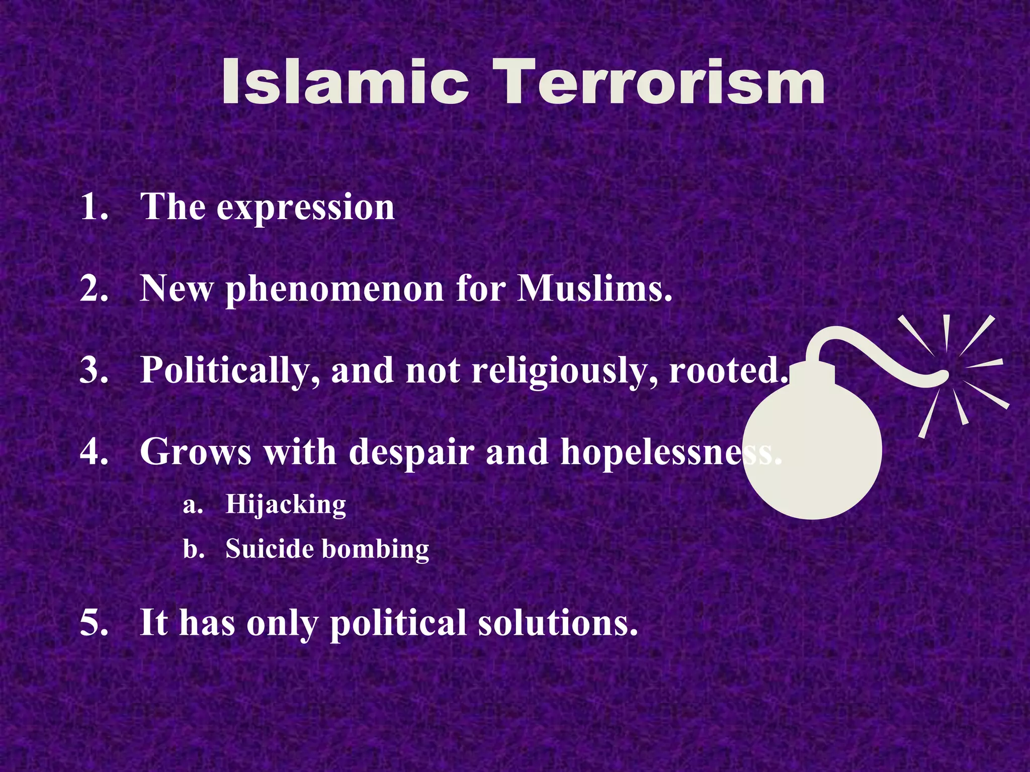 
1. The expression
2. New phenomenon for Muslims.
3. Politically, and not religiously, rooted.
4. Grows with despair and hopelessness.
a. Hijacking
b. Suicide bombing
5. It has only political solutions.
Islamic Terrorism
 