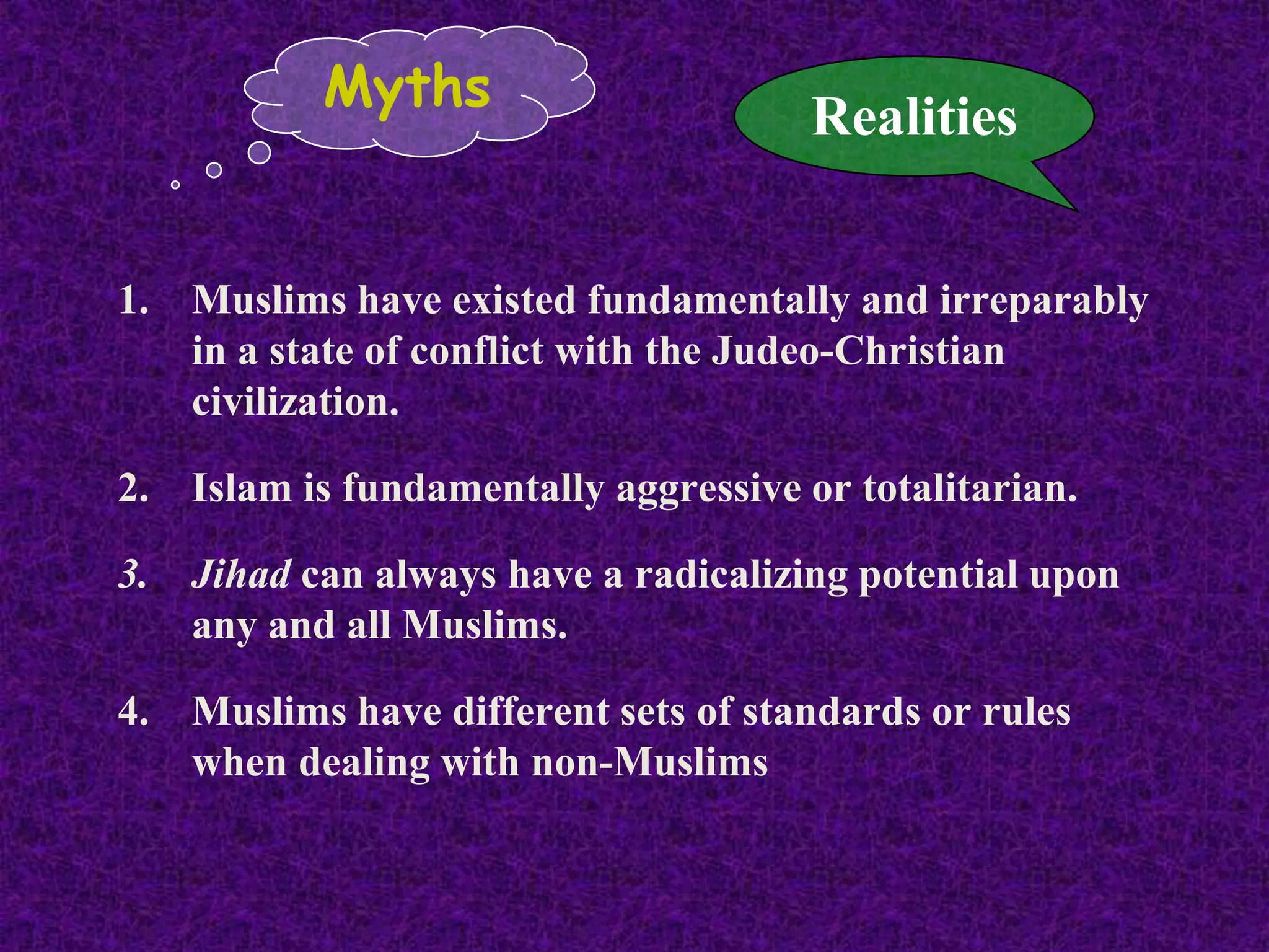 1. Muslims have existed fundamentally and irreparably
in a state of conflict with the Judeo-Christian
civilization.
2. Islam is fundamentally aggressive or totalitarian.
3. Jihad can always have a radicalizing potential upon
any and all Muslims.
4. Muslims have different sets of standards or rules
when dealing with non-Muslims
Myths
Realities
 