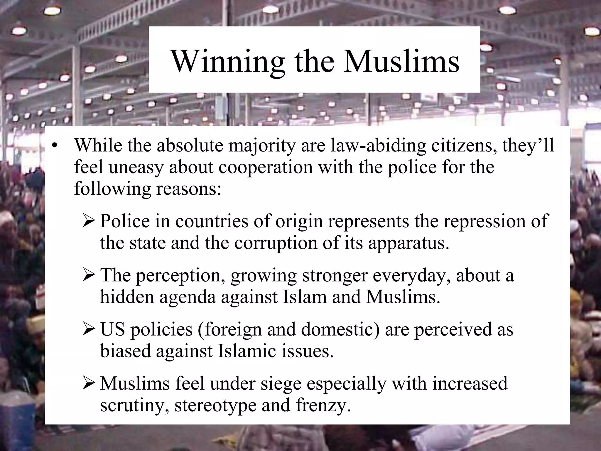 • While the absolute majority are law-abiding citizens, they’ll
feel uneasy about cooperation with the police for the
following reasons:
Police in countries of origin represents the repression of
the state and the corruption of its apparatus.
The perception, growing stronger everyday, about a
hidden agenda against Islam and Muslims.
US policies (foreign and domestic) are perceived as
biased against Islamic issues.
Muslims feel under siege especially with increased
scrutiny, stereotype and frenzy.
Winning the Muslims
 