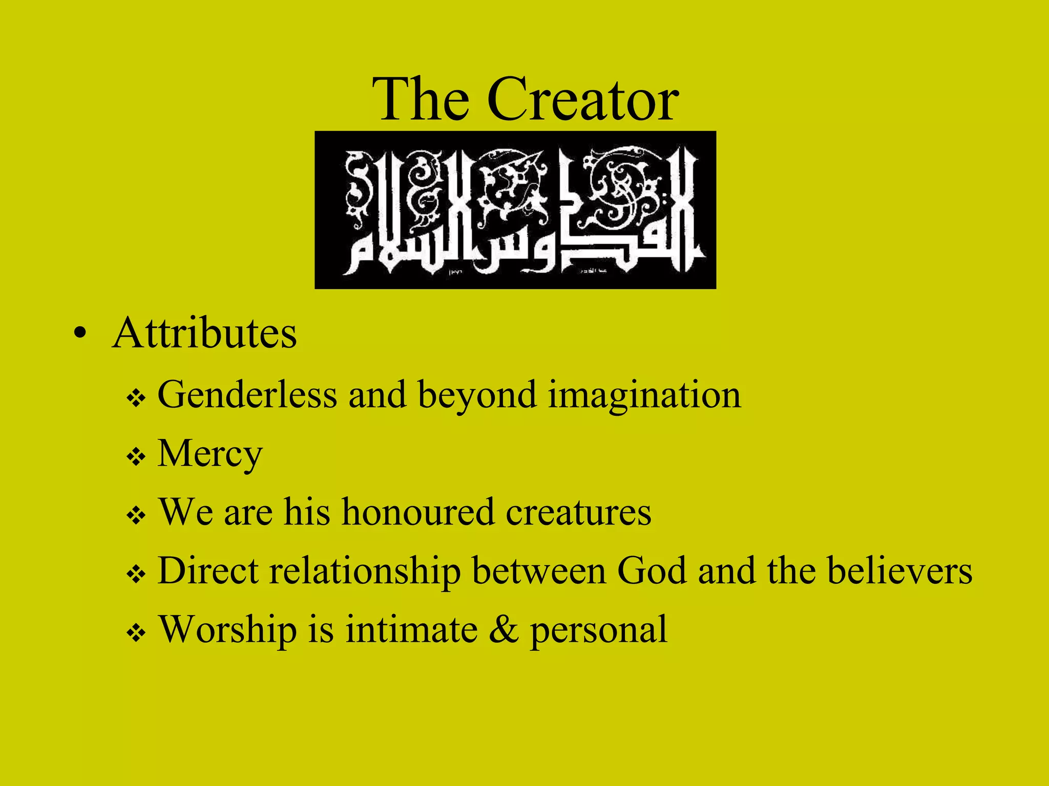 The Creator
• Attributes
 Genderless and beyond imagination
 Mercy
 We are his honoured creatures
 Direct relationship between God and the believers
 Worship is intimate & personal
 