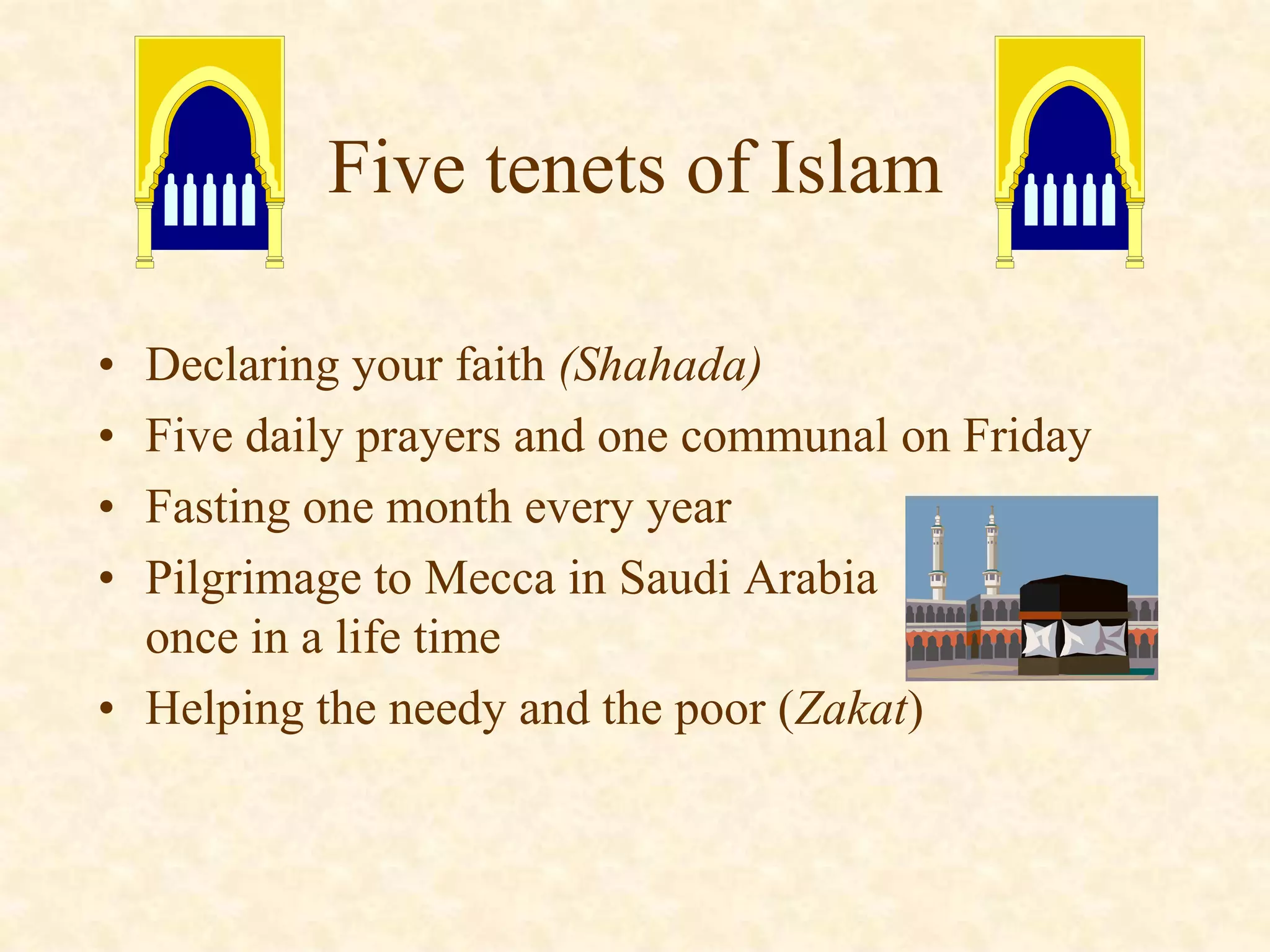 • Declaring your faith (Shahada)
• Five daily prayers and one communal on Friday
• Fasting one month every year
• Pilgrimage to Mecca in Saudi Arabia
once in a life time
• Helping the needy and the poor (Zakat)
Five tenets of Islam
 