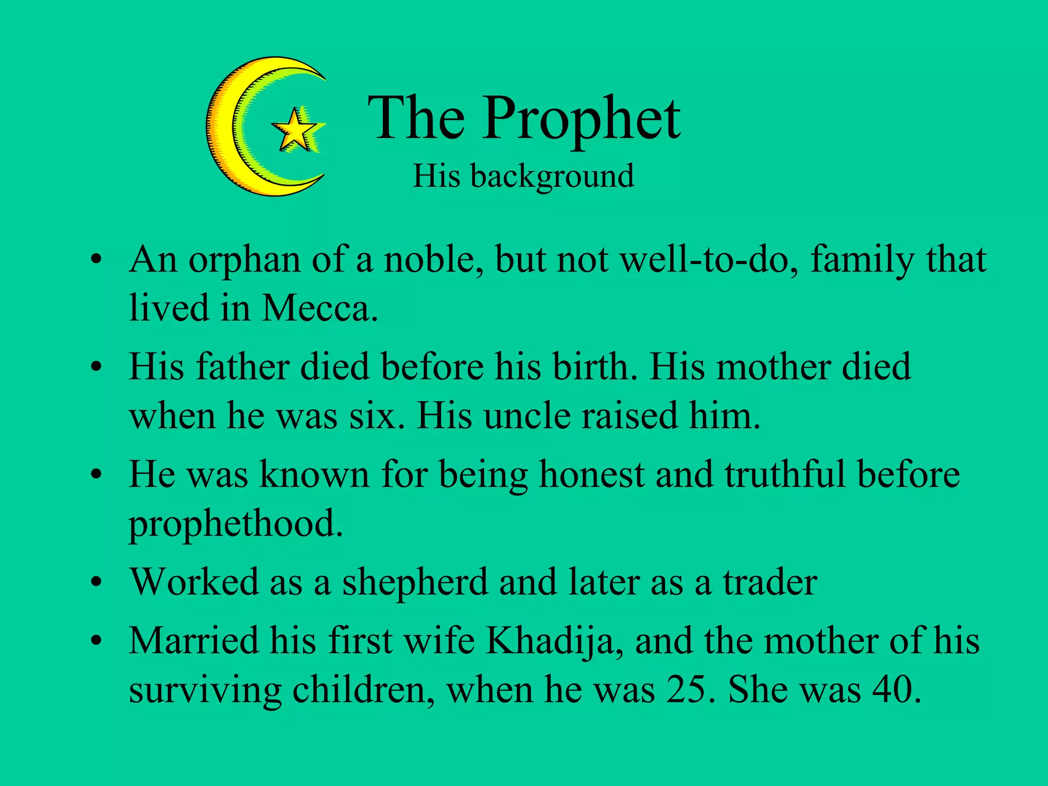 The Prophet
His background
• An orphan of a noble, but not well-to-do, family that
lived in Mecca.
• His father died before his birth. His mother died
when he was six. His uncle raised him.
• He was known for being honest and truthful before
prophethood.
• Worked as a shepherd and later as a trader
• Married his first wife Khadija, and the mother of his
surviving children, when he was 25. She was 40.
 