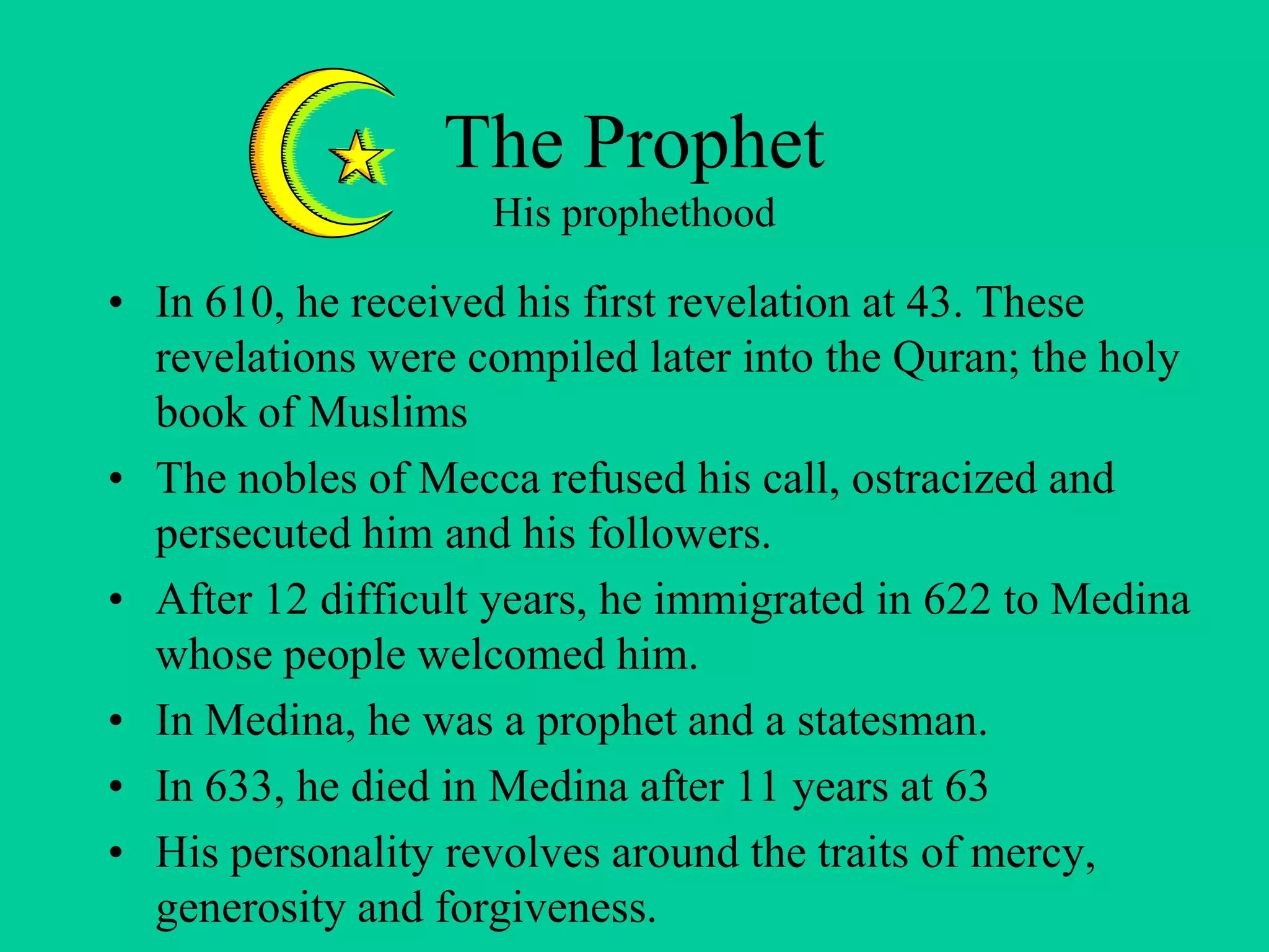 The Prophet
His prophethood
• In 610, he received his first revelation at 43. These
revelations were compiled later into the Quran; the holy
book of Muslims
• The nobles of Mecca refused his call, ostracized and
persecuted him and his followers.
• After 12 difficult years, he immigrated in 622 to Medina
whose people welcomed him.
• In Medina, he was a prophet and a statesman.
• In 633, he died in Medina after 11 years at 63
• His personality revolves around the traits of mercy,
generosity and forgiveness.
 