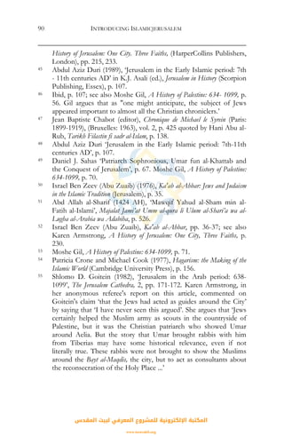 INTRODUCING ISLAMICJERUSALEM90
History of Jerusalem: One City. Three Faiths, (HarperCollins Publishers,
London), pp. 215, 233.
45 Abdul Aziz Duri (1989), ‘Jerusalem in the Early Islamic period: 7th
- 11th centuries AD’ in K.J. Asali (ed.), Jerusalem in History (Scorpion
Publishing, Essex), p. 107.
46 Ibid, p. 107; see also Moshe Gil, A History of Palestine: 634- 1099, p.
56. Gil argues that as "one might anticipate, the subject of Jews
appeared important to almost all the Christian chroniclers.’
47 Jean Baptiste Chabot (editor), Chronique de Michael le Syrein (Paris:
1899-1919), (Bruxelles: 1963), vol. 2, p. 425 quoted by Hani Abu al-
Rub, Tarikh Filastin fi sadr al-Islam, p. 138.
48 Abdul Aziz Duri ‘Jerusalem in the Early Islamic period: 7th-11th
centuries AD’, p. 107.
49 Daniel J. Sahas ‘Patriarch Sophronious, Umar fun al-Khattab and
the Conquest of Jerusalem’, p. 67. Moshe Gil, A History of Palestine:
634-1099, p. 70.
50 Israel Ben Zeev (Abu Zuaib) (1976), Ka'ab al-Ahbar: Jews and Judaism
in the Islamic Tradition (Jerusalem), p. 35.
51 Abd Allah al-Sharif (1424 AH), ‘Mawqif Yahud al-Sham min al-
Fatih al-Islami’, Majalat Jami’at Umm al-qura li Ulum al-Shari’a wa al-
Lugha al-Arabia wa Adabiha, p. 526.
52 Israel Ben Zeev (Abu Zuaib), Ka'ab al-Ahbar, pp. 36-37; see also
Karen Armstrong, A History of Jerusalem: One City, Three Faiths, p.
230.
53 Moshe Gil, A History of Palestine: 634-1099, p. 71.
54 Patricia Crone and Michael Cook (1977), Hagarism: the Making of the
Islamic World (Cambridge University Press), p. 156.
55 Shlomo D. Goitein (1982), ‘Jerusalem in the Arab period: 638-
1099’, The Jerusalem Cathedra, 2, pp. 171-172. Karen Armstrong, in
her anonymous referee's report on this article, commented on
Goitein's claim ‘that the Jews had acted as guides around the City’
by saying that ‘I have never seen this argued’. She argues that ‘Jews
certainly helped the Muslim army as scouts in the countryside of
Palestine, but it was the Christian patriarch who showed Umar
around Aelia. But the story that Umar brought rabbis with him
from Tiberias may have some historical relevance, even if not
literally true. These rabbis were not brought to show the Muslims
around the Bayt al-Maqdis, the city, but to act as consultants about
the reconsecration of the Holy Place ...’
‫اﻟﻤﻘﺪس‬ ‫ﻟﺒﻴﺖ‬ ‫اﻟﻤﻌﺮﻓﻲ‬ ‫ﻟﻠﻤﺸﺮوع‬ ‫اﻹﻟﻜﺘﺮوﻧﻴﺔ‬ ‫اﻟﻤﻜﺘﺒﺔ‬
www.isravakfi.org
 