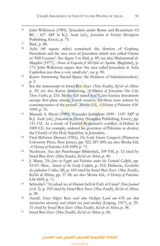 UMAR'S ASSURANCE OF SAFETY TO THE PEOPLE OF AELIA 91
56 John Wilkinson (1989), ‘Jerusalem under Rome and Byzantium: 63
BC - 637 AD’ in K.J. Asali (ed.), Jerusalem in History (Scorpion
Publishing, Essex), p. 75.
57 Ibid., p. 88.
58 Aelia (40 square miles) contained: the districts of Gophna,
Herodium and the area west of Jerusalem which was called Oreine
or ‘Hill Country’. See figure 5 in Ibid, p. 89; see also Muhammad al-
Maqdisi (1977), Ahsan al-Taqasim fi Ma'rifat al-Aqalim, (Baghdad), p.
173. John Wilkinson argues that ‘the area called Jerusalem in Aelia
Capitolina was thus a very small city’, see p. 90.
59 Karen Armstrong ‘Sacred Space: the Holiness of Islamicjerusalem’,
p. 5.
60 See the manuscript in Israel Ben Zeev (Abu Zuaib), Ka'ab al-Ahbar,
p. 39; see also Karen Armstrong, A History of Jerusalem: One City,
Three Faiths, p. 233. Moshe Gil stated that ‘Cairo Geniza documents
occupy first place among Jewish sources, for these were written by
contemporaries of the period’. Moshe Gil, A History of Palestine: 634-
1099, p. 70.
61 Mustafa A. Hiyari (1989), ‘Crusader Jerusalem: 1099 - 1187 AD" in
K.J. Asali (ed.), Jerusalem in History (Scorpion Publishing, Essex), pp.
131-132. As a result of Fatimid-Byzantium's conflict, al-Hakim in
1009 CE, for example, ordered his governor of Palestine to destroy
the Church of the Holy Sepulchre in Jerusalem.
62 Fred McGraw Donner (1981), The Early Islamic Conquests (Princeton
University Press, New Jersey), pp. 322, 287-289; see also Moshe Gil,
A History of Palestine: 634-1099, p. 71.
63 Neubauer, Aus der Peterburger Bibliothek, 109 VII, p. 12 cited by
Israel Ben Zeev (Abu Zuaib), Ka'ab al-Ahbar, p. 40.
64 J. Mann, The Jews in Egypt and Palestine under the Fatimid Caliphs, pp.
43-47: Muir, Annals of the Early Califate, p. 212; Dubnow, Geschichte
des judischen Volkes, III, p. 410 cited by Israel Ben Zeev (Abu Zuaib),
Ka'ab al-Ahbar, pp. 37-38; see also Moshe Gil, A History of Palestine:
634-1099, p. 71.
65 Schwabe's ‘Al-yahud wa al-Haram ba'd al-Fath al-Umari’ Zion Journal
(vol. 2), p. 102 cited by Israel Ben Zeev (Abu Zuaib), Ka'ab al-Ahbar,
p. 38.
66 Arculf, Eines Pilgers Reise nach dem Heiligen Land um 670 aus dem
lateinischen ubersetzt und erklart von paul mickley (Leipzig, 1917), p. 29-
31 cited by Israel Ben Zeev (Abu Zuaib), Ka'ab al-Ahbar, p. 38.
67 Israel Ben Zeev (Abu Zuaib), Ka'ab al-Ahbar, p. 40.
‫اﻟﻤﻘﺪس‬ ‫ﻟﺒﻴﺖ‬ ‫اﻟﻤﻌﺮﻓﻲ‬ ‫ﻟﻠﻤﺸﺮوع‬ ‫اﻹﻟﻜﺘﺮوﻧﻴﺔ‬ ‫اﻟﻤﻜﺘﺒﺔ‬
www.isravakfi.org
 