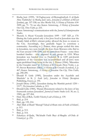 INTRODUCING ISLAMICJERUSALEM92
68 Shafiq Jasir (1999), ‘Al-Taghayyurat al-Diymughrafiyah fi al-Quds
Abra Tarikhuha’ in Shafiq Jasir (ed.), Jerusalem fi al-Khitab al-Mu'asir
(Jordan), pp. 337-338; see also Moshe Gil, A History of Palestine: 634-
1099, pp. 71- 72; see also Karen Armstrong, A History of Jerusalem:
One City, Three Faiths, p. 233.
69 Karen Armstrong’s communication with the Journal of Islamicjerusalem
Studies.
70 Mustafa A. Hiyari ‘Crusader Jerusalem: 1099 - 1187 AD’, p. 170.
During the Latin period only a few Jews lived in Jerusalem near the
Citadel. Salah al-Din's tolerant policy allowed the Jews to return to
the City. Accordingly, they gradually began to constitute a
community. According to J. Prawer, three groups settled this time
in Jerusalem, two were Jewish: the Jews from Morocco who fled to
the East around 1198-1199, and the Jews from France - some three
hundred families - who migrated in two groups in 1210. When
Jerusalem was handed over to Frederick II in 1229 anti-Jewish
legislation of the Crusaders was re-established and all Jews were
again prohibited from living in the city. J. Prawer (1964), ‘Minorities
in the Crusader states’ in A History of the Crusades (New York), v, p.
97; Steven Ranciman (1965), A History of the Crusades (London), I, p.
467; Karen Armstrong, A History of Jerusalem: One City, Three Faiths,
pp. 298-299.
71 Donald P. Little (1989), ‘Jerusalem under the Ayyubids and
Mamluks’ in K. J. Asali (ed.), Jerusalem in History (Scorpion
Publishing, Essex), p. 195.
72 Joseph Drory (1981), ‘Jerusalem during the Mamluk period: 1250 –
1517’, The Jerusalem Cathedra, p. 213.
73 Donald Little (1985), ‘Haram Documents related to the Jews of late
fourteenth century Jerusalem’, Journal of Semitic Studies (vol. 30, no. 2,
1985), pp. 227-264.
74 Hani Abu al-Rub, Tarikh Filastin fi sadr al-Islam, p. 139.
75 Ibid., p. 214.
76 Ibid., pp. 139, 214.
77 Abd Allah al-Sharif ‘Mawqif Yahud al-Sham min al-Fatih al-Islami’,
p. 513.
78 Ibid., p. 513.
79 Ibid., p. 514.
80 Zakariyya al-Quda, ‘Mu'ahadit Fatih Bayt al-Maqdis: al-Uhda al-
Umariyya’, p. 276
‫اﻟﻤﻘﺪس‬ ‫ﻟﺒﻴﺖ‬ ‫اﻟﻤﻌﺮﻓﻲ‬ ‫ﻟﻠﻤﺸﺮوع‬ ‫اﻹﻟﻜﺘﺮوﻧﻴﺔ‬ ‫اﻟﻤﻜﺘﺒﺔ‬
www.isravakfi.org
 