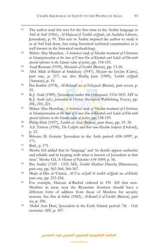 UMAR'S ASSURANCE OF SAFETY TO THE PEOPLE OF AELIA 93
81 The author read this text for the first time in the Arabic language in
Arif al-Arif (1961), Al-Mufassal fi Tarikh al-Quds, (al-Andalus Library,
Jerusalem), p. 91. This text in Arabic inspired the author to study it
as al-Arif had done, but using historical technical examination as is
well known in the historical methodology.
82 Maher Abu-Munshar, A historical study of Muslim treatment of Christians
in Islamicjerusalem at the time of Umar Ibn al-Khattab and Salah al-Din with
special reference to the Islamic value of justice, pp. 154-155.
83 Asad Rustum (1939), Mustalah al-Tarikh (Beirut), pp. 13-20.
84 Abd Allah al-Bakiri al-Andalusiy (1947), Mu’jam ma Istu’jim (Cairo),
part one, p. 217; see also Shafiq Jasir (1989), Tarikh al-Quds
(Amman), p. 19.
85 Ibn Kathir (1978), AI-Bidayah wa al-Nihayyah (Beirut), part seven, p.
55.
86 K.J. Asali (1989), ‘Jerusalem under the Ottomans: 1516-1831 AD’ in
K.J. Asali (ed.), Jerusalem in History (Scorpion Publishing, Essex), pp.
206, 210, 221.
87 Maher Abu-Munshar, A historical study of Muslim treatment of Christians
in Islamicjerusalem at the time of Umar Ibn al-Khattab and Salah al-Din with
special reference to the Islamic value of justice, pp. 158-159.
88 Philip Hitti (1957), Tarikh al-Arab (Beirut), part three, pp. 19- 20.
89 A.S. Tritton (1930), The Caliphs and their non-Muslim Subjects (Oxford),
p. 12.
90 Shlomo D. Goitein ‘Jerusalem in the Arab period: 638-:1099’, p.
171.
91 Ibid., p. 171.
92 Moshe Gil added that its ‘language’ and ‘its details appear authentic
and reliable and in keeping with what is known of Jerusalem at that
time’. Moshe Gil, A History of Palestine: 634-1099, p. 56.
93 Ibn Asakir (1329 - 1332 AH), Tarikh Madinat Dinashq (Damascus),
part one, pp. 563-564, 566-567.
94 Mujir al-Din al-‘Ulaimi, AI-Uns al-Jalil hi tarikh al-Quds wa al-Khalil,
part one, pp. 253-254.
95 For example, Haroun al-Rashid ordered in 191 AH that non-
Muslims in areas near the Byzantine frontiers should have a
different form of address from those of Muslims for security
reasons. See Ibn al-Athir (1982), Al-Kamil fi al-Tarikh (Beirut), part
six, p. 206.
96 Abdul Aziz Duri, ‘Jerusalem in the Early Islamic period: 7th - 11th
centuries AD’, p. 107.
‫اﻟﻤﻘﺪس‬ ‫ﻟﺒﻴﺖ‬ ‫اﻟﻤﻌﺮﻓﻲ‬ ‫ﻟﻠﻤﺸﺮوع‬ ‫اﻹﻟﻜﺘﺮوﻧﻴﺔ‬ ‫اﻟﻤﻜﺘﺒﺔ‬
www.isravakfi.org
 