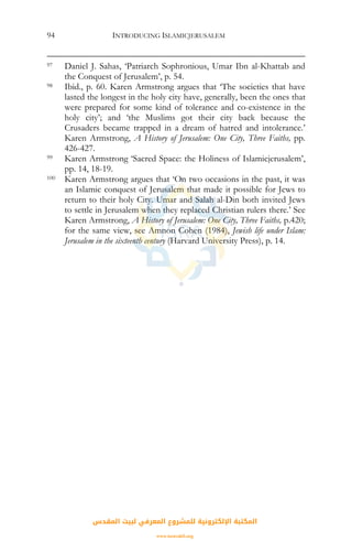 INTRODUCING ISLAMICJERUSALEM94
97 Daniel J. Sahas, ‘Patriarch Sophronious, Umar Ibn al-Khattab and
the Conquest of Jerusalem’, p. 54.
98 Ibid., p. 60. Karen Armstrong argues that ‘The societies that have
lasted the longest in the holy city have, generally, been the ones that
were prepared for some kind of tolerance and co-existence in the
holy city’; and ‘the Muslims got their city back because the
Crusaders became trapped in a dream of hatred and intolerance.’
Karen Armstrong, A History of Jerusalem: One City, Three Faiths, pp.
426-427.
99 Karen Armstrong ‘Sacred Space: the Holiness of Islamicjerusalem’,
pp. 14, 18-19.
100 Karen Armstrong argues that ‘On two occasions in the past, it was
an Islamic conquest of Jerusalem that made it possible for Jews to
return to their holy City. Umar and Salah al-Din both invited Jews
to settle in Jerusalem when they replaced Christian rulers there.’ See
Karen Armstrong, A History of Jerusalem: One City, Three Faiths, p.420;
for the same view, see Amnon Cohen (1984), Jewish life under Islam:
Jerusalem in the sixteenth century (Harvard University Press), p. 14.
‫اﻟﻤﻘﺪس‬ ‫ﻟﺒﻴﺖ‬ ‫اﻟﻤﻌﺮﻓﻲ‬ ‫ﻟﻠﻤﺸﺮوع‬ ‫اﻹﻟﻜﺘﺮوﻧﻴﺔ‬ ‫اﻟﻤﻜﺘﺒﺔ‬
www.isravakfi.org
 