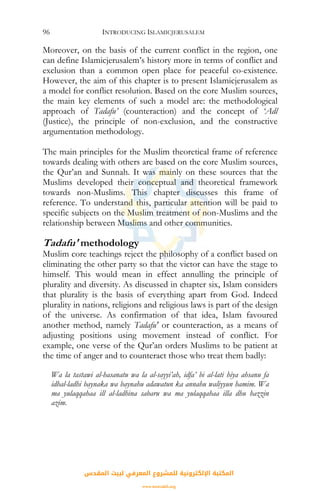 INTRODUCING ISLAMICJERUSALEM96
Moreover, on the basis of the current conflict in the region, one
can define Islamicjerusalem’s history more in terms of conflict and
exclusion than a common open place for peaceful co-existence.
However, the aim of this chapter is to present Islamicjerusalem as
a model for conflict resolution. Based on the core Muslim sources,
the main key elements of such a model are: the methodological
approach of Tadafu’ (counteraction) and the concept of ‘Adl
(Justice), the principle of non-exclusion, and the constructive
argumentation methodology.
The main principles for the Muslim theoretical frame of reference
towards dealing with others are based on the core Muslim sources,
the Qur’an and Sunnah. It was mainly on these sources that the
Muslims developed their conceptual and theoretical framework
towards non-Muslims. This chapter discusses this frame of
reference. To understand this, particular attention will be paid to
specific subjects on the Muslim treatment of non-Muslims and the
relationship between Muslims and other communities.
Tadafu' methodology
Muslim core teachings reject the philosophy of a conflict based on
eliminating the other party so that the victor can have the stage to
himself. This would mean in effect annulling the principle of
plurality and diversity. As discussed in chapter six, Islam considers
that plurality is the basis of everything apart from God. Indeed
plurality in nations, religions and religious laws is part of the design
of the universe. As confirmation of that idea, Islam favoured
another method, namely Tadafu' or counteraction, as a means of
adjusting positions using movement instead of conflict. For
example, one verse of the Qur’an orders Muslims to be patient at
the time of anger and to counteract those who treat them badly:
Wa la tastawi al-hasanatu wa la al-sayyi’ah, idfa’ bi al-lati hiya ahsanu fa
idhal-ladhi baynaka wa baynahu adawatun ka annahu waliyyun hamim. Wa
ma yulaqqahaa ill al-ladhina sabaru wa ma yulaqqahaa illa dhu hazzin
azim.
‫اﻟﻤﻘﺪس‬ ‫ﻟﺒﻴﺖ‬ ‫اﻟﻤﻌﺮﻓﻲ‬ ‫ﻟﻠﻤﺸﺮوع‬ ‫اﻹﻟﻜﺘﺮوﻧﻴﺔ‬ ‫اﻟﻤﻜﺘﺒﺔ‬
www.isravakfi.org
 