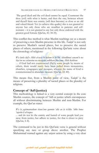 ISLAMICJERUSALEM AS A MODEL FOR CONFLICT RESOLUTION 97
The good deed and the evil deed cannot be equal. Counteract the
thou (evil) with what is better, and then the one, between whom
and thyself there was enmity (will then become) as close as an old
and valued friend. Yet (to achieve this quality) this is not granted to
anyone but only those who are steadfast in patience and self-
restraint – it is not granted to any but only those endowed with the
greatest good fortune (Qur'an, 41: 34-35).
This conflict-free method is what Muslim teachings see as a means
of preserving a non-Muslim presence in this life. Tadafu' is not only
to preserve Muslim's sacred places, but to preserve the sacred
places of others, mentioned in the following Qur'anic verse about
the chronology of religions:
Wa lawla daf’u Allah al-nasa ba’dahum bi ba’din lahuddimat sawami’u wa
biya’un wa salawatun wa masajidu yudhkaru fiha ismu Allah kathiran
… if God had not counteracted (Daf’u) some people by means of
others, there would surely have been pulled down monasteries,
churches, synagogues, and mosques, wherein the name of God is
commemorated in abundant measure (Qur'an, 22: 40).
This means that, from a Muslim point of view, Tadafu' is the
means of preserving a plurality of sacred places or the plurality of
religions.
Concept of ‘Adl (justice)
This methodology is linked to a very central concept in the core
Muslim sources, the concept of ‘Adl or justice which encompasses
all without discriminating between Muslim and non-Muslim. For
example, the Qur’an states:
Wa la yajrimannakum shana’anu qawmin ‘alla an la ta‘dilu. ‘idilu huwa
’aqrabu li al-taqwa.
... and do not let the enmity and hatred of some people lead you
away from justice, but adhere to justice, for that is closer to piety
(Qur'an, 5: 8).
The command to be just in this Qur'anic verse is general without
specifying any race or group above another. The Prophet
Muhammad warned against any unjust action by using a very clear
‫اﻟﻤﻘﺪس‬ ‫ﻟﺒﻴﺖ‬ ‫اﻟﻤﻌﺮﻓﻲ‬ ‫ﻟﻠﻤﺸﺮوع‬ ‫اﻹﻟﻜﺘﺮوﻧﻴﺔ‬ ‫اﻟﻤﻜﺘﺒﺔ‬
www.isravakfi.org
 