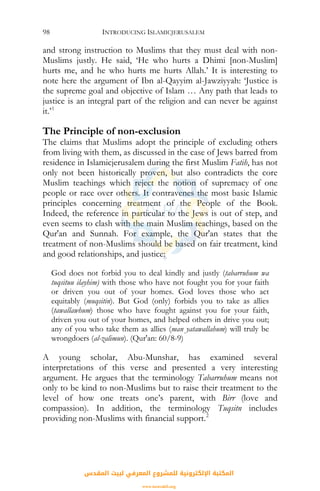 INTRODUCING ISLAMICJERUSALEM98
and strong instruction to Muslims that they must deal with non-
Muslims justly. He said, ‘He who hurts a Dhimi [non-Muslim]
hurts me, and he who hurts me hurts Allah.’ It is interesting to
note here the argument of Ibn al-Qayyim al-Jawziyyah: ‘Justice is
the supreme goal and objective of Islam … Any path that leads to
justice is an integral part of the religion and can never be against
it.’1
The Principle of non-exclusion
The claims that Muslims adopt the principle of excluding others
from living with them, as discussed in the case of Jews barred from
residence in Islamicjerusalem during the first Muslim Fatih, has not
only not been historically proven, but also contradicts the core
Muslim teachings which reject the notion of supremacy of one
people or race over others. It contravenes the most basic Islamic
principles concerning treatment of the People of the Book.
Indeed, the reference in particular to the Jews is out of step, and
even seems to clash with the main Muslim teachings, based on the
Qur'an and Sunnah. For example, the Qur'an states that the
treatment of non-Muslims should be based on fair treatment, kind
and good relationships, and justice:
God does not forbid you to deal kindly and justly (tabarruhum wa
tuqsituu ilayhim) with those who have not fought you for your faith
or driven you out of your homes. God loves those who act
equitably (muqsitin). But God (only) forbids you to take as allies
(tawallawhum) those who have fought against you for your faith,
driven you out of your homes, and helped others in drive you out;
any of you who take them as allies (man yatawallahum) will truly be
wrongdoers (al-zalimun). (Qur'an: 60/8-9)
A young scholar, Abu-Munshar, has examined several
interpretations of this verse and presented a very interesting
argument. He argues that the terminology Tabarruhum means not
only to be kind to non-Muslims but to raise their treatment to the
level of how one treats one’s parent, with Birr (love and
compassion). In addition, the terminology Tuqsitn includes
providing non-Muslims with financial support.2
‫اﻟﻤﻘﺪس‬ ‫ﻟﺒﻴﺖ‬ ‫اﻟﻤﻌﺮﻓﻲ‬ ‫ﻟﻠﻤﺸﺮوع‬ ‫اﻹﻟﻜﺘﺮوﻧﻴﺔ‬ ‫اﻟﻤﻜﺘﺒﺔ‬
www.isravakfi.org
 