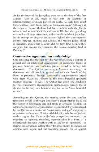 ISLAMICJERUSALEM AS A MODEL FOR CONFLICT RESOLUTION 99
As for the issue of the Jews; they were not at the time of the first
Muslim Fatih at any stage of war with the Muslims in
Islamicjerusalem or in any part of the world. As such, how could
Umar exclude them from living in Islamicjerusalem? Although at
the dawn of Islam, Muslims had had conflicts with the Jewish
tribes in and around Madinah and later in Khaibar, they got along
very well at all times afterwards, and especially in Islamicjerusalem.
In his attempt to discover the reasons behind the contemporary
conflict between Muslims and Zionists, the Muslim Jurist, Yusuf
al-Qaradawi, argues that ‘Muslims did not fight Jews because they
are Jews, but because they occupied the Islamic (Muslim) land in
Palestine.’3
Constructive argumentation methodology
One can argue that the best possible way of resolving a dispute in
general and an intellectual disagreement or competing claims in
particular between two conflicting parties should be through fair
discussion. The Qur’an encourages Muslims to engage in
discussion with all people in general and with the People of the
Book in particular, through constructive argumentation: ‘argue
with them bi-alati hia Ahsanin in the most beautiful (politest)
manner’ (Qur’an, 16: 125). The Qur’an lays down one condition
for this constructive argumentation methodology, namely, that it
should not be only in a beautiful way but in the ‘most beautiful
manner’.
According to the Qur’an, the starting point for any conflict
resolution should be through constructive argumentation based on
the power of knowledge and not from an arrogant position. In
addition, constructive argumentation is a methodology encouraged
by the Qur’an as a means for “constructive dialogue’ and positive
negotiation with others. Hussien Abdul-Raof, a scholar in Qur’anic
studies, argues that ‘From a Qur’anic perspective, to argue is to
negotiate an opinion; therefore, argumentation is a form of a
constructive dialogue whether with an ally or an opponent.’ He
clarifies his argument, adding that “To argue means to express an
opinion with logical and substantiating reasons for or against
‫اﻟﻤﻘﺪس‬ ‫ﻟﺒﻴﺖ‬ ‫اﻟﻤﻌﺮﻓﻲ‬ ‫ﻟﻠﻤﺸﺮوع‬ ‫اﻹﻟﻜﺘﺮوﻧﻴﺔ‬ ‫اﻟﻤﻜﺘﺒﺔ‬
www.isravakfi.org
 