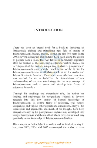 INTRODUCTION
There has been an urgent need for a book to introduce an
intellectually exciting and stimulating new field of inquiry of
Islamicjerusalem Studies. Indeed, during the last five years (since
2000), several colleagues and students have been asking the author
to prepare such a book. This was felt to be particularly important
after the creation of the first chair in Islamicjerusalem Studies, the
development of the first and unique taught Master’s programme in
Islamicjerusalem Studies, and the establishment of the Centre for
Islamicjerusalem Studies at Al-Maktoum Institute for Arabic and
Islamic Studies in Scotland. Then, the author felt that more time
was needed for us to build on the foundations of our
understanding of the new terminology for the new concept of
Islamicjerusalem, and to create and develop new frame of
reference for study it.
Through his teachings and supervisory role, the author has
inspired and encouraged his postgraduate students to develop
research into this new branch of human knowledge of
Islamicjerusalem, its central frame of reference, vital nature,
uniqueness, and various other aspects and dimensions. Many of his
discussions and arguments, and much of his thought, have been
studied seriously by his postgraduate students and developed into
essays, dissertations and theses, all of which have contributed very
positively to our knowledge of Islamicjerusalem Studies.
His attempts to define Islamicjerusalem and its field of inquiry in
the years 2003, 2004 and 2005 encouraged the author to start
‫اﻟﻤﻘﺪس‬ ‫ﻟﺒﻴﺖ‬ ‫اﻟﻤﻌﺮﻓﻲ‬ ‫ﻟﻠﻤﺸﺮوع‬ ‫اﻹﻟﻜﺘﺮوﻧﻴﺔ‬ ‫اﻟﻤﻜﺘﺒﺔ‬
www.isravakfi.org
 