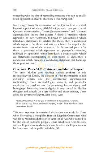 INTRODUCING ISLAMICJERUSALEM100
something with the aim of persuading someone who can be an ally
or an opponent in order to share one’s own viewpoint.’4
Interestingly, from his examination of the Qur’an from a textual
linguistics point of view, Abdul-Raof presents two patterns of
Qur’anic argumentations, ‘thorough-argumentation’ and ‘counter-
argumentation’. In the first pattern ‘A thesis is presented which
represents its own viewpoint, followed by substantiation which
introduces statements to validate the thesis, then a conclusion
which supports the thesis and acts as a future back-up for the
substantiation part of the argument.’ In the second pattern ‘A
thesis is presented which represents an opponent’s viewpoint,
followed by opposition which introduces a counter-claim which
are statements substantiating its own points of view, then a
conclusion which presents a concluding statement that backs-up
the opposition part.’5
Outcomes: Peaceful Co-Existence and Mutual Respect
The other Muslim core teaching sources conform to this
methodology of Tadafu’, the concept of ‘Adl, the principle of not
excluding others, and the constructive argumentation
methodology. Both methodologies, concept, and principles
emphasise the need to care for preserving human dignity and
belongings. Preserving human dignity is very central in Muslim
thoughts and attitude. In a very explicit and sharp manner, Umar
asked his governor of Egypt, Amr Ibn al-Aas:
Mata Ista’batum al-Nas wa qad Waladathum Umahatuhum Ahraran?
How could you have enslaved people, when their mothers have
born them free?6
This very important international declaration was made by Umar
when he received a complaint from an Egyptian Coptic man who
was hit by Muhammad, the son of Amr Ibn al-Aas, who claimed to
be ‘the son of honoured people’. Umar called both Amr, his son,
and the Coptic man to Madinah where he asked the Coptic man to
hit Amr’s son back in public, which he did.
‫اﻟﻤﻘﺪس‬ ‫ﻟﺒﻴﺖ‬ ‫اﻟﻤﻌﺮﻓﻲ‬ ‫ﻟﻠﻤﺸﺮوع‬ ‫اﻹﻟﻜﺘﺮوﻧﻴﺔ‬ ‫اﻟﻤﻜﺘﺒﺔ‬
www.isravakfi.org
 