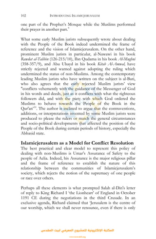 INTRODUCING ISLAMICJERUSALEM102
one part of the Prophet’s Mosque while the Muslims performed
their prayer in another part.9
What some early Muslim jurists subsequently wrote about dealing
with the People of the Book indeed undermined the frame of
reference and the vision of Islamicjerusalem. On the other hand,
prominent Muslim jurists in particular, al-Nawawi in his book
Rawdat al-Talibin (126-215/10), Ibn Qudama in his book Al-Mughni
(358-357/9), and Abu Ubayd in his book Kitab Al-Amwal, have
strictly rejected and warned against adopting the ruling which
undermined the status of non-Muslims. Among the contemporary
leading Muslim jurists who have written on the subject is al-Buti,
who also agrees that the early rejected Muslim jurists’ view
"conflicts vehemently with the guidance of the Messenger of God
in his words and deeds, just as it conflicts with what the righteous
followers did, and with the piety with which God ordered the
Muslims to behave towards the People of the Book in the
Qur'an’10
. The author is inclined to argue that the contraventions,
additions, or interpretations invented by some Muslim jurists were
produced to please the rulers or match the general circumstances
and socio-political developments that affected the position of the
People of the Book during certain periods of history, especially the
Abbasid state.
Islamicjerusalem as a Model for Conflict Resolution
The best practical and clear model to represent this policy of
dealing with non-Muslims is Umar’s Assurance of Safety to the
people of Aelia. Indeed, his Assurance is the major religious pillar
and the frame of reference to establish the nature of this
relationship between the communities of Islamicjerusalem’s
society, which rejects the notion of the supremacy of one people
or race over others.
Perhaps all these elements is what prompted Salah al-Din's letter
of reply to King Richard I ‘the Lionheart’ of England in October
1191 CE during the negotiations in the third Crusade. In an
exclusive agenda, Richard claimed that ‘Jerusalem is the centre of
our worship, which we shall never renounce, even if there is only
‫اﻟﻤﻘﺪس‬ ‫ﻟﺒﻴﺖ‬ ‫اﻟﻤﻌﺮﻓﻲ‬ ‫ﻟﻠﻤﺸﺮوع‬ ‫اﻹﻟﻜﺘﺮوﻧﻴﺔ‬ ‫اﻟﻤﻜﺘﺒﺔ‬
www.isravakfi.org
 