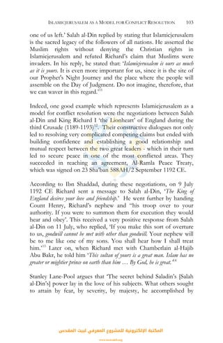 ISLAMICJERUSALEM AS A MODEL FOR CONFLICT RESOLUTION 103
one of us left.’ Salah al-Din replied by stating that Islamicjerusalem
is the sacred legacy of the followers of all nations. He asserted the
Muslim rights without denying the Christian rights in
Islamicjerusalem and refuted Richard’s claim that Muslims were
invaders. In his reply, he stated that: ‘Islamicjerusalem is ours as much
as it is yours. It is even more important for us, since it is the site of
our Prophet's Night Journey and the place where the people will
assemble on the Day of Judgment. Do not imagine, therefore, that
we can waver in this regard.’11
Indeed, one good example which represents Islamicjerusalem as a
model for conflict resolution were the negotiations between Salah
al-Din and King Richard I ‘the Lionheart’ of England during the
third Crusade (1189-1193)12
. Their constructive dialogues not only
led to resolving very complicated competing claims but ended with
building confidence and establishing a good relationship and
mutual respect between the two great leaders - which in their turn
led to secure peace in one of the most conflicted areas. They
succeeded in reaching an agreement, Al-Ramla Peace Treaty,
which was signed on 23 Sha’ban 588AH/2 September 1192 CE.
According to Ibn Shaddad, during these negotiations, on 9 July
1192 CE Richard sent a message to Salah al-Din, ‘The King of
England desires your love and friendship.’ He went further by handing
Count Henry, Richard’s nephew and “his troop over to your
authority. If you were to summon them for execution they would
hear and obey’. This received a very positive response from Salah
al-Din on 11 July, who replied, ‘If you make this sort of overture
to us, goodwill cannot be met with other than goodwill. Your nephew will
be to me like one of my sons. You shall hear how I shall treat
him.’13
Later on, when Richard met with Chamberlain al-Hajib
Abu Bakr, he told him ‘This sultan of yours is a great man. Islam has no
greater or mightier prince on earth than him … By God, he is great.’14
Stanley Lane-Pool argues that ‘The secret behind Saladin’s [Salah
al-Din’s] power lay in the love of his subjects. What others sought
to attain by fear, by severity, by majesty, he accomplished by
‫اﻟﻤﻘﺪس‬ ‫ﻟﺒﻴﺖ‬ ‫اﻟﻤﻌﺮﻓﻲ‬ ‫ﻟﻠﻤﺸﺮوع‬ ‫اﻹﻟﻜﺘﺮوﻧﻴﺔ‬ ‫اﻟﻤﻜﺘﺒﺔ‬
www.isravakfi.org
 