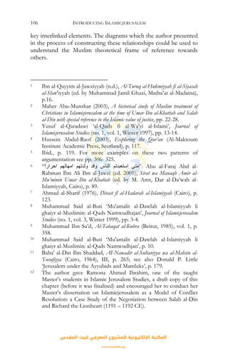 INTRODUCING ISLAMICJERUSALEM106
key interlinked elements. The diagrams which the author presented
in the process of constructing these relationships could be used to
understand the Muslim theoretical frame of reference towards
others.
1 Ibn al-Qayyim al-Jawziyyah (n.d.), Al-Turuq al-Hukmiyyah fi al-Siyasah
al-Shar’iyyah (ed. by Muhammad Jamil Ghazi, Matba’at al-Madaina),
p.16.
2 Maher Abu-Munshar (2003), A historical study of Muslim treatment of
Christians in Islamicjerusalem at the time of Umar Ibn al-Khattab and Salah
al-Din with special reference to the Islamic value of justice, pp. 22-28.
3 Yusuf al-Qaradawi ‘al-Quds fi al-Wa'yi al-Islami’, Journal of
Islamicjerusalem Studies (no. 1, vol. 1, Winter 1997), pp. 13-14.
4 Hussein Abdul-Raof (2003), Exploring the Qur’an (Al-Maktoum
Institute Academic Press, Scotland), p. 117.
5 Ibid., p. 119. For more examples on these two patterns of
argumentation see pp. 306- 325.
6 “ً‫ا‬‫اﺣﺮار‬ ‫اﻣﻬﺎﺗﻬﻢ‬ ‫وﻟﺪﺗﻬﻢ‬ ‫وﻗﺪ‬ ‫اﻟﻨﺎس‬ ‫اﺳﺘﻌﺒﺪﺗﻢ‬ ‫.”ﻣﺘﻰ‬ Abu al-Faraj Abd al-
Rahman Ibn Ali Ibn al-Jawzi (ed. 2001), Sirat wa Manaqb Amir al-
Mu’minin Umar Ibn al-Khattab (ed. by M. Amr, Dar al-Da’wah al-
Islamiyyah, Cairo), p. 89.
7 Ahmad al-Sharif (1976), Dirast fl al-Hadarah al-Islamiyyah (Cairo), p.
123.
8 Muhammad Said al-Buti ‘Mu'amalit al-Dawlah al-Islamiyyah li
ghaiyr al-Muslimin: al-Quds Namwudhajan’, Journal of Islamicjerusalem
Studies (no. 1, vol. 3, Winter 1999), pp. 3-4.
9 Muhammad Ibn Sa’d, Al-Tabaqat al-Kubra (Beirut, 1985), vol. 1, p.
358.
10 Muhammad Said al-Buti ‘Mu'amalit al-Dawlah al-Islamiyyah li
ghaiyr al-Muslimin: al-Quds Namwudhjan’, p. 10.
11 Baha' al-Din Ibn Shaddad, AI-Nawadir al-Sultaniyya wa al-Mahsin al-
Yusufiyya (Cairo, 1964), III, p. 265; see also Donald P. Little
‘Jerusalem under the Ayyubids and Mamluks’, p. 179.
12 The author gave Ramona Ahmed Ibrahim, one of the taught
Master’s students in Islamic Jerusalem Studies, a draft copy of this
chapter (before it was finalised) and encouraged her to conduct her
Master’s dissertation on Islamicjerusalem as a Model of Conflict
Resolution: a Case Study of the Negotiation between Salah al-Din
and Richard the Lionheart (1191 – 1192 CE).
‫اﻟﻤﻘﺪس‬ ‫ﻟﺒﻴﺖ‬ ‫اﻟﻤﻌﺮﻓﻲ‬ ‫ﻟﻠﻤﺸﺮوع‬ ‫اﻹﻟﻜﺘﺮوﻧﻴﺔ‬ ‫اﻟﻤﻜﺘﺒﺔ‬
www.isravakfi.org
 