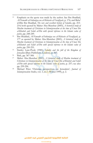 ISLAMICJERUSALEM AS A MODEL FOR CONFLICT RESOLUTION 107
13 Emphasis on the quote was made by the author. See Ibn Shaddad,
Al-Nawadir al-Sultaniyya wa al-Mahasin al-Yusufiyyah, p. 176; and Baha’
al-Din Ibn Shaddad, The rare and excellent history of Saladin, pp. 213-
214; both quoted by Maher Abu-Munshar (2003), A historical study of
Muslim treatment of Christians in Islamicjerusalem at the time of Umar Ibn
al-Khattab and Salah al-Din with special reference to the Islamic value of
justice, pp. 248-249.
14 Ibn Shaddad, Al-Nawadir al-Sultaniyya wa al-Mahasin al-Yusufiyyah, p.
177 as quoted by Maher Abu-Munshar (2003), A historical study of
Muslim treatment of Christians in Islamicjerusalem at the time of Umar Ibn
al-Khattab and Salah al-Din with special reference to the Islamic value of
justice, pp. 250-251.
15 Stanley Lane-Poole (1985), Saladin and the fall of the Kingdom of
Jerusalem (Dare Publishers, London), p. 367.
16 Ibid., pp. 367-368.
17 Maher Abu-Munshar (2003), A historical study of Muslim treatment of
Christians in Islamicjerusalem at the time of Umar Ibn al-Khattab and Salah
al-Din with special reference to the Islamic value of justice, p. 257; see also
pp. 239-256.
18 Michael Prior ‘Christian perspectives on Jerusalem’, Journal of
Islamicjerusalem Studies, vol. 3, no.1 (Winter 1999), p. 2.
‫اﻟﻤﻘﺪس‬ ‫ﻟﺒﻴﺖ‬ ‫اﻟﻤﻌﺮﻓﻲ‬ ‫ﻟﻠﻤﺸﺮوع‬ ‫اﻹﻟﻜﺘﺮوﻧﻴﺔ‬ ‫اﻟﻤﻜﺘﺒﺔ‬
www.isravakfi.org
 
