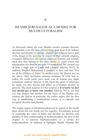 6
ISLAMICJERUSALEM AS A MODEL FOR
MULTICULTURALISM
As discussed earlier, the core Muslim sources consider diversity
and plurality to be the basis of everything apart from God. Indeed,
diversity and plurality in nations, religions and religious laws is part
of the design of the universe. In respect of their cultural, religious,
or gender differences, the Qur’an addresses humans and reminds
them that they belong to the same family, ya a’yyuh al-nasu inna
khalaqnakum min dhakarin wa untha ‘O humankind! We created you
all from a single pair of a male and a female’ (Qur'an, 49:13). In
addition, Prophet Muhammad is narrated to have said that ‘You
are all the children of Adam.’ In another verse, the Qur’an says wa
law shaa’a Allah laja’alakum ummatan wahidatan ‘If God had so
willed, He could surely have made you all human one single
community (nation)’ (Qur'an, 5: 48). From this point of reference,
he ‘made you into nations and tribes’ wa ja’alnakum shu’uban wa
qabaa’ila. The main purpose for this creation is li ta’arafu ‘so that
you should get to know one another’ (Qur'an, 49:13), not that
you may despise one another. On the bases of the Muslim core
sources, the Qur’an in particular, the author argues that the first
step in establishing a multicultural society is to identify and
recognise diversity and plurality.
The unique region of Islamicjerusalem can be argued as the model
place where this one family can live together. Accordingly, instead
of examining the views of Islam and Muslims on diversity and
plurality or their understanding of multiculturalism, the aim of this
chapter is to present Islamicjerusalem as a model for
multiculturalism. In addition, it highlights Shaikh Hamdan Bin
‫اﻟﻤﻘﺪس‬ ‫ﻟﺒﻴﺖ‬ ‫اﻟﻤﻌﺮﻓﻲ‬ ‫ﻟﻠﻤﺸﺮوع‬ ‫اﻹﻟﻜﺘﺮوﻧﻴﺔ‬ ‫اﻟﻤﻜﺘﺒﺔ‬
www.isravakfi.org
 