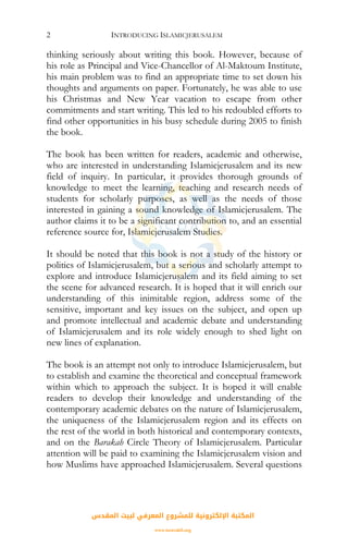 INTRODUCING ISLAMICJERUSALEM2
thinking seriously about writing this book. However, because of
his role as Principal and Vice-Chancellor of Al-Maktoum Institute,
his main problem was to find an appropriate time to set down his
thoughts and arguments on paper. Fortunately, he was able to use
his Christmas and New Year vacation to escape from other
commitments and start writing. This led to his redoubled efforts to
find other opportunities in his busy schedule during 2005 to finish
the book.
The book has been written for readers, academic and otherwise,
who are interested in understanding Islamicjerusalem and its new
field of inquiry. In particular, it provides thorough grounds of
knowledge to meet the learning, teaching and research needs of
students for scholarly purposes, as well as the needs of those
interested in gaining a sound knowledge of Islamicjerusalem. The
author claims it to be a significant contribution to, and an essential
reference source for, Islamicjerusalem Studies.
It should be noted that this book is not a study of the history or
politics of Islamicjerusalem, but a serious and scholarly attempt to
explore and introduce Islamicjerusalem and its field aiming to set
the scene for advanced research. It is hoped that it will enrich our
understanding of this inimitable region, address some of the
sensitive, important and key issues on the subject, and open up
and promote intellectual and academic debate and understanding
of Islamicjerusalem and its role widely enough to shed light on
new lines of explanation.
The book is an attempt not only to introduce Islamicjerusalem, but
to establish and examine the theoretical and conceptual framework
within which to approach the subject. It is hoped it will enable
readers to develop their knowledge and understanding of the
contemporary academic debates on the nature of Islamicjerusalem,
the uniqueness of the Islamicjerusalem region and its effects on
the rest of the world in both historical and contemporary contexts,
and on the Barakah Circle Theory of Islamicjerusalem. Particular
attention will be paid to examining the Islamicjerusalem vision and
how Muslims have approached Islamicjerusalem. Several questions
‫اﻟﻤﻘﺪس‬ ‫ﻟﺒﻴﺖ‬ ‫اﻟﻤﻌﺮﻓﻲ‬ ‫ﻟﻠﻤﺸﺮوع‬ ‫اﻹﻟﻜﺘﺮوﻧﻴﺔ‬ ‫اﻟﻤﻜﺘﺒﺔ‬
www.isravakfi.org
 