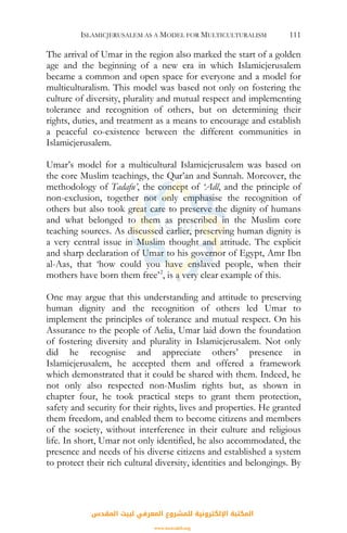 ISLAMICJERUSALEM AS A MODEL FOR MULTICULTURALISM 111
The arrival of Umar in the region also marked the start of a golden
age and the beginning of a new era in which Islamicjerusalem
became a common and open space for everyone and a model for
multiculturalism. This model was based not only on fostering the
culture of diversity, plurality and mutual respect and implementing
tolerance and recognition of others, but on determining their
rights, duties, and treatment as a means to encourage and establish
a peaceful co-existence between the different communities in
Islamicjerusalem.
Umar’s model for a multicultural Islamicjerusalem was based on
the core Muslim teachings, the Qur’an and Sunnah. Moreover, the
methodology of Tadafu’, the concept of ‘Adl, and the principle of
non-exclusion, together not only emphasise the recognition of
others but also took great care to preserve the dignity of humans
and what belonged to them as prescribed in the Muslim core
teaching sources. As discussed earlier, preserving human dignity is
a very central issue in Muslim thought and attitude. The explicit
and sharp declaration of Umar to his governor of Egypt, Amr Ibn
al-Aas, that ‘how could you have enslaved people, when their
mothers have born them free’2
, is a very clear example of this.
One may argue that this understanding and attitude to preserving
human dignity and the recognition of others led Umar to
implement the principles of tolerance and mutual respect. On his
Assurance to the people of Aelia, Umar laid down the foundation
of fostering diversity and plurality in Islamicjerusalem. Not only
did he recognise and appreciate others’ presence in
Islamicjerusalem, he accepted them and offered a framework
which demonstrated that it could be shared with them. Indeed, he
not only also respected non-Muslim rights but, as shown in
chapter four, he took practical steps to grant them protection,
safety and security for their rights, lives and properties. He granted
them freedom, and enabled them to become citizens and members
of the society, without interference in their culture and religious
life. In short, Umar not only identified, he also accommodated, the
presence and needs of his diverse citizens and established a system
to protect their rich cultural diversity, identities and belongings. By
‫اﻟﻤﻘﺪس‬ ‫ﻟﺒﻴﺖ‬ ‫اﻟﻤﻌﺮﻓﻲ‬ ‫ﻟﻠﻤﺸﺮوع‬ ‫اﻹﻟﻜﺘﺮوﻧﻴﺔ‬ ‫اﻟﻤﻜﺘﺒﺔ‬
www.isravakfi.org
 