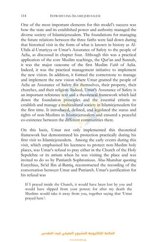 INTRODUCING ISLAMICJERUSALEM114
One of the most important elements for this model’s success was
how the state and its established power and authority managed the
diverse society of Islamicjerusalem. The foundations for managing
the future relations between the three faiths were laid down during
that historical visit in the form of what is known in history as Al-
Uhda al-Umariyya or Umar’s Assurance of Safety to the people of
Aelia, as discussed in chapter four. Although this was a practical
application of the core Muslim teachings, the Qur’an and Sunnah,
it was the major outcome of the first Muslim Fatih of Aelia.
Indeed, it was the practical management initiative to implement
the new vision. In addition, it formed the cornerstone to manage
and implement the new vision where Umar granted the people of
Aelia an Assurance of Safety for themselves, their property, their
churches, and their religion. Indeed, Umar’s Assurance of Safety is
an important reference text and a theoretical framework which laid
down the foundation principles and the essential criteria to
establish and manage a multicultural society in Islamicjerusalem for
the first time. It introduced, defined, and legislated the status and
rights of non-Muslims in Islamicjerusalem and ensured a peaceful
co-existence between the different communities there.
On this basis, Umar not only implemented this theoretical
framework but demonstrated his protection practically during his
first visit to Islamicjerusalem. Among the early events during this
visit, which emphasised his keenness to protect non-Muslim holy
places, was Umar’s refusal to pray either in the Church of the Holy
Sepulchre or its atrium when he was visiting the place and was
invited to do so by Patriarch Sophronious. Abu-Munshar quoting
Eutychius, Sa‘id Ibn al-Batriq, reconstructed the recording of the
conversation between Umar and Patriarch. Umar’s justification for
his refusal was
If I prayed inside the Church, it would have been lost by you and
would have slipped from your power; for after my death the
Muslims would take it away from you, together saying that ‘Umar
prayed here3.
‫اﻟﻤﻘﺪس‬ ‫ﻟﺒﻴﺖ‬ ‫اﻟﻤﻌﺮﻓﻲ‬ ‫ﻟﻠﻤﺸﺮوع‬ ‫اﻹﻟﻜﺘﺮوﻧﻴﺔ‬ ‫اﻟﻤﻜﺘﺒﺔ‬
www.isravakfi.org
 