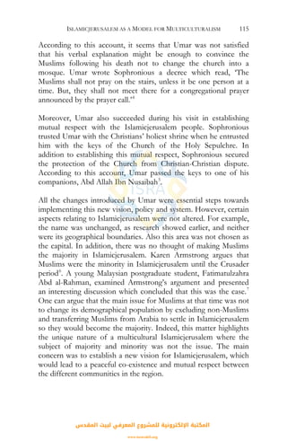 ISLAMICJERUSALEM AS A MODEL FOR MULTICULTURALISM 115
According to this account, it seems that Umar was not satisfied
that his verbal explanation might be enough to convince the
Muslims following his death not to change the church into a
mosque. Umar wrote Sophronious a decree which read, ‘The
Muslims shall not pray on the stairs, unless it be one person at a
time. But, they shall not meet there for a congregational prayer
announced by the prayer call.’4
Moreover, Umar also succeeded during his visit in establishing
mutual respect with the Islamicjerusalem people. Sophronious
trusted Umar with the Christians’ holiest shrine when he entrusted
him with the keys of the Church of the Holy Sepulchre. In
addition to establishing this mutual respect, Sophronious secured
the protection of the Church from Christian-Christian dispute.
According to this account, Umar passed the keys to one of his
companions, Abd Allah Ibn Nusaibah5
.
All the changes introduced by Umar were essential steps towards
implementing this new vision, policy and system. However, certain
aspects relating to Islamicjerusalem were not altered. For example,
the name was unchanged, as research showed earlier, and neither
were its geographical boundaries. Also this area was not chosen as
the capital. In addition, there was no thought of making Muslims
the majority in Islamicjerusalem. Karen Armstrong argues that
Muslims were the minority in Islamicjerusalem until the Crusader
period6
. A young Malaysian postgraduate student, Fatimatulzahra
Abd al-Rahman, examined Armstrong’s argument and presented
an interesting discussion which concluded that this was the case.7
One can argue that the main issue for Muslims at that time was not
to change its demographical population by excluding non-Muslims
and transferring Muslims from Arabia to settle in Islamicjerusalem
so they would become the majority. Indeed, this matter highlights
the unique nature of a multicultural Islamicjerusalem where the
subject of majority and minority was not the issue. The main
concern was to establish a new vision for Islamicjerusalem, which
would lead to a peaceful co-existence and mutual respect between
the different communities in the region.
‫اﻟﻤﻘﺪس‬ ‫ﻟﺒﻴﺖ‬ ‫اﻟﻤﻌﺮﻓﻲ‬ ‫ﻟﻠﻤﺸﺮوع‬ ‫اﻹﻟﻜﺘﺮوﻧﻴﺔ‬ ‫اﻟﻤﻜﺘﺒﺔ‬
www.isravakfi.org
 